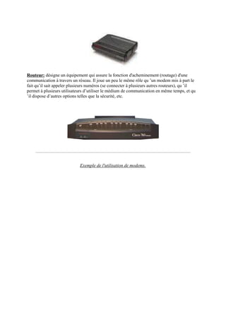 Routeur: désigne un équipement qui assure la fonction d'acheminement (routage) d'une 
communication à travers un réseau. Il joue un peu le même rôle qu ’un modem mis à part le 
fait qu’il sait appeler plusieurs numéros (se connecter à plusieurs autres routeurs), qu ’il 
permet à plusieurs utilisateurs d’utiliser le médium de communication en même temps, et qu 
’il dispose d’autres options telles que la sécurité, etc. 
Exemple de l'utilisation de modems. 
 