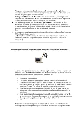 s'attaquer à cette machine). Une fois entré sur le réseau, toutes les opérations 
effectuées sont réalisées sous le nom de la personne dont le profil a été utilisé. Ceci 
peut être dangereux pour plusieurs raisons: 
• A chaque profil est associé des droits: tous les utilisateurs ne peuvent pas faire 
n'importe quoi sur un réseau... Si une personne arrive à se connecter sur le profil de 
l'administrateur du réseau, elle aura cependant tous les droits ! 
• Une personne peut effectuer des actions répréhensibles (consultation de sites 
pédophiles, utilisation de la messagerie pour tenir des propos racistes, misogynes, 
etc.), en utilisant le profil d'une autre personne dans le but de se protéger (préserver 
son anonymat) ou dans le but de faire accuser cette personne. 
• Etc. 
• Le vol permet aux pirates de s'approprier des informations confidentielles (exemples: 
fichiers de clients, paye, etc.). 
• Le déni/refus de service permet de détériorer la qualité d'un service offert par 
l'ordinateur, voir de le bloquer totalement (exemple: impossibilité d'utiliser la 
messagerie). 
De quels moyens disposent les pirates pour s’ attaquer à un ordinateur du réseau ? 
• Le premier moyen de pirater un ordinateur et le plus simple, consiste à se procurer 
le mot de passe d'un utilisateur du réseau. Pour arriver à ceci, les pirates emploient 
des méthodes plus ou moins complexes qui consistent en: 
o Ecouter des conversations. 
o Regarder la frappe du mot de passe lors de la connexion d'un utilisateur. 
o Essayer comme mots de passe des données privées de l'utilisateur comme les 
dates de naissance, de mariage, le nom de la femme, du mari ou des enfants, le 
nom d'une fleur ou d'un animal, le nom d'acteurs ou de personnages. 
o Essayer de voir combien de caractères possède le mot de passe et créer un 
programme qui testera tous les mots du dictionnaire possédant ce nombre de 
caractères. 
o Essayer de voir combien de caractères possède un mot de passe et essayer de 
se procurer un ou deux caractères de celui-ci de manière à créer un programme 
plus rapide et plus performant que celui cité précédemment. 
o Etc. 
Pour se procurer un mot de passe important, certains pirates peuvent être amenés à 
faire les poubelles d'une personne pour trouver des informations susceptibles d'être 
 