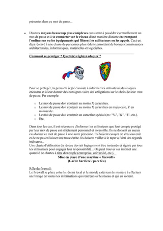 présentes dans ce mot de passe... 
• D'autres moyens beaucoup plus complexes consistent à posséder éventuellement un 
mot de passe et à se connecter sur le réseau d'une manière distante en trompant 
l'ordinateur ou les équipements qui filtrent les utilisateurs ou les appels. Ceci est 
déjà réservé à une classe de personnes plus réduite possédant de bonnes connaissances 
architecturales, informatiques, matérielles et logicielles. 
Comment se protéger ? Quelle(s) règle(s) adopter ? 
Pour se protéger, la première règle consiste à informer les utilisateurs des risques 
encourus et à leur donner des consignes voire des obligations sur le choix de leur mot 
de passe. Par exemple: 
o Le mot de passe doit contenir au moins X caractères. 
o Le mot de passe doit contenir au moins X caractères en majuscule, Y en 
minuscule. 
o Le mot de passe doit contenir un caractère spécial (ex: %, , $, etc.). 
o Etc. 
Dans tous les cas, il est nécessaire d'informer les utilisateurs que leur compte protégé 
par leur mot de passe est strictement personnel et incessible. Ils ne doivent en aucun 
cas donner ce mot de passe à une autre personne. Ils doivent essayer de s'en souvenir 
et de ne pas en laisser une trace écrite. Ils doivent veiller à le taper à l'abri des regards 
indiscrets... 
Une charte d'utilisation du réseau devrait logiquement être instaurée et signée par tous 
les utilisateurs pour engager leur responsabilité... On peut trouver sur internet une 
quantité de chartes à titre d'exemple (entreprise, université, etc.). 
Mise en place d’une machine « firewall » 
(Garde barrière / pare feu) 
Rôle du firewall: 
Le firewall se place entre le réseau local et le monde extérieur de manière à effectuer 
un filtrage de toutes les informations qui rentrent sur le réseau et qui en sortent. 
 