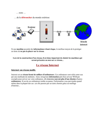 … reste … 
… de le débrancher du monde extérieur. 
Si une machine possède des informations à haut risque, le meilleur moyen de la protéger 
est donc de ne pas la placer sur le réseau. 
Lors de la construction d'un réseau, il est donc important de choisir les machines qui 
seront présentes ou non sur ce réseau... 
Le réseau Internet 
Internet: un réseau maillé. 
Internet est un réseau formé de milliers d'ordinateurs. Ces ordinateurs sont reliés entre eux 
par une multitude de médiums. Ainsi, lorsqu'une information part d'un serveur WEB par 
exemple pour arriver sur votre ordinateur, elle traverse souvent plus d'une dizaine d'autres 
ordinateurs. Si un de ces ordinateurs tombe en panne, l'information vous parviendra quand 
même dans la plupart des cas car elle passera par un autre chemin grâce au maillage 
d'internet... 
 