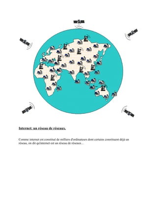 Internet: un réseau de réseaux. 
Comme internet est constitué de milliers d'ordinateurs dont certains constituent déjà un 
réseau, on dit qu'internet est un réseau de réseaux... 
 