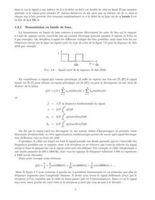 dans ce cas le signal a une valence de 2 et le d bit en bit=s est double de celui en baud. D'une mani re
g n rale, si le signal peut prendre 2n
valeurs distinctes on dit alors que sa valence est de n, ainsi
chaque top n bits peuvent tre transmis simultan ment et si le d bit de la ligne est de x bauds il est
en fait de n.x bit/s.
1.3.1 Transmission en bande de base.
La transmission en bande de base consiste envoyer directement les suite de bits sur le support
l'aide de signaux carr s constitu s par un courant lectrique pouvant prendre 2 valeurs (5 Volts ou
0 par exemple). On d taillera ci-apr s les di rents codages des bits possibles, mais dans tous les cas
l' metteur envoie sur la ligne un signal carr du type de celui de la gure 1.6 pour la s quence de bits
1010 par exemple.
-
6
1
1000
T = 1
500
1
Fig. 1.6 - Signal carr de la s quence de bits 1010.
En consid rant ce signal g(t) comme p riodique (il su t de r p ter une fois sur T::2T] le signal
donn sur 0::T] pour obtenir un signal p riodique sur 0::2T]) on peut le d composer en une s rie de
Fourier de la forme
g(t) = c=2 +
1X
n=1
ansin(2 nft) +
1X
n=1
bncos(2 nft)
o
f = 1=T la fr quence fondamentale du signal
c = 2=T
Z T
0
g(t)dt
an = 2=T
Z T
0
g(t)sin(2 nft)dt
bn = 2=T
Z T
0
g(t)cos(2 nft)dt
On dit que le signal carr est d compos en une somme in nie d'harmoniques, la premi re tant
d nomm e fondamentale, et cette approximation math matique permet de savoir quel signal lectrique
sera r ellement re u au bout du c ble.
Cependant, le c ble sur lequel est mis le signal poss de une bande passante qui est l'intervalle des
fr quences possibles sur ce support, donc la r ception on ne retrouve pas toute la richesse du signal
initial et dans la plupart des cas le signal carr sera tr s d form . Par exemple, le c ble t l phonique a
une bande passante de 300 3400 Hz, donc tous les signaux de fr quence inf rieure 300 ou sup rieure
3400 seront limin es.
Dans notre exemple nous obtenons
g(t) = 1
2 + 2sin(2000 t) + 2
3 sin(6000 t) + 2
5 sin(10000 t) + :::
Dans la gure 1.7 nous trouvons gauche les 3 premi res harmoniques et on remarque que plus la
fr quence augmente plus l'amplitude diminue. droite nous avons le signal r ellement per u par le
r cepteur si l'on consid re que le c ble ne laisse passer que ces 3 harmoniques-ci. Dans ce cas le signal
re u reste assez proche du carr mis et le r cepteur n'aura pas trop de mal le d coder.
7
 