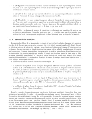 le code bipolaire : c'est aussi un code tout ou rien dans lequel le 0 est repr sent par un courant
nul, mais ici le 1 est repr sent par un courant alternativement positif ou n gatif pour viter de
maintenir des courants continus.
le code RZ : le 0 est cod par un courant nul et le 1 par un courant positif qui est annul au
milieu de l'intervalle de temps pr vu pour la transmission d'un bit.
le code Manchester : ici aussi le signal change au milieu de l'intervalle de temps associ chaque
bit. Pour coder un 0 le courant sera n gatif sur la premi re moiti de l'intervalle et positif sur la
deuxi me moiti , pour coder un 1, c'est l'inverse. Autrement dit, au milieu de l'intervalle il y a
une transition de bas en haut pour un 0 et de haut en bas pour un 1.
le code Miller : on diminue le nombre de transitions en e ectuant une transition (de haut en bas
ou l'inverse) au milieu de l'intervalle pour coder un 1 et en n'e ectuant pas de transition pour
un 0 suivi d'un 1. Une transition est e ectu e en n d'intervalle pour un 0 suivi d'un autre 0.
1.3.2 Transmission modul e.
Le principal probl me de la transmission en bande de base est la d gradation du signal tr s rapide en
fonction de la distance parcourue, c'est pourquoi elle n'est utilis e qu'en r seau local (<5km). Il serait
en e et trop co teux de pr voir des r p teurs pour r g n rer r guli rement le signal. C'est pourquoi sur
les longues distance on met un signal sinuso dal qui, m me s'il est a aibli, sera facilement d codable
par le r cepteur. Ce signal sinuso dal est obtenu gr ce un modem (modulateur-d modulateur)qui est
un quipement lectronique capable de prendre en entr e un signal en bande de base pour en faire
un signal sinuso dal (modulation) et l'inverse savoir restituer un signal carr partir d'un signal
sinuso dal (d modulation). Autrement dit il permet de passer de signaux num riques discrets (0 ou 1)
des signaux analogiques continus.
Il existe trois types de modulation d crits dans la gure 1.9
la modulation d'amplitude envoie un signal d'amplitude di rente suivant qu'il faut transmettre
un 0 ou un 1. Cette technique est e cace si la bande passante et la fr quence sont bien ajust es.
Par contre, il existe des possibilit s de perturbation (orage, lignes lectriques...), car si un signal
de grande amplitude (repr sentant un 1) est momentan ment a aibli le r cepteur l'interpr tera
tort en un 0.
la modulation de fr quence envoie un signal de fr quence plus lev e pour transmettre un 1.
Comme l'amplitude importe peu, c'est un signal tr s r sistant aux perturbations (la radio FM
est de meilleure qualit que la radio AM) et c'est assez facile d tecter.
la modulation de phase change la phase du signal (ici de 180 ) suivant qu'il s'agit d'un 0 (phase
montante) ou d'un 1 (phase descendante).
Dans les exemples donn s ci-dessus on a seulement 2 niveaux possibles chaque fois, donc on a
uniquement la possibilit de coder 2 valeurs di rentes chaque instant, dans ce cas 1 baud = 1bit/s.
De mani re plus sophistiqu e il existe des modems capables de moduler un signal suivant plusieurs
niveaux, par exemple 4 fr quences di rentes que le modem r cepteur saura lui aussi distinguer. Dans
ce cas, chaque signal envoy code 2 bits donc 1 baud = 2bit/s. Il est m me possible de transmettre des
signaux m lant les di rentes modulations pr sent es comme dans le cas de la norme V29 qui module
la fois l'amplitude du signal sur 2 niveaux et la phase sur 8 niveaux (0 ,45 ,...,315 ). En combinant
les 2 modulations, on obtient ainsi 16 signaux di rents possibles chaque instant, permettant de
transmettre simultan ment 4 bits chaque top d'horloge (1 baud = 4 bit/s).
9
 