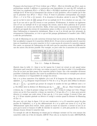 Pourquoi cela fonctionne-t-il? Il est vident que xr
M(x) ;R(x) est divisible par G(x), mais en
arithm tique modulo 2 addition et soustraction sont quivalentes (ce sont des OU exclusifs en
fait) donc on a galement E(x) = xr
M(x)+R(x) = G(x)Q(x) montrant que E est un polyn me
multiple de G. Si lors de la transmission des erreurs se sont produites, cela se traduit par le fait
que le polyn me re u M0(x) = E(x) + T(x), T tant le polyn me correspondant aux erreurs
(T(x) = xi
si le ie bit a t invers ). la r ception le d codeur calcule le reste de E(x)+T (x)
G(x)
qui est en fait le reste de T (x)
G(x)
puisque E est un multiple de G. Si ce r sultat est non nul, c'est
que T est non nul et que des erreurs se sont produites. videmment, le r sultat est galement
nul si T est un multiple de G ce qui masque des erreurs, mais le choix judicieux de G permet
de minimiser ces erreurs non d tect es. En n, il faut aussi remarquer un inconv nient de cette
m thode qui signale des erreurs de transmission m me si celles-ci ont eu lieu dans le CRC et non
dans l'information transmettre initialement. Dans ce cas il ne devrait pas tre n cessaire de
retransmettre l'information, or c'est ce qui est fait puisque globalement le transfert (info+CRC)
a subi des perturbations.
le code de Hamming est un code correcteur d'erreurs bas sur la notion de distance de Hamming.
Soit un alphabet compos de 4 caract res (00,01,10,11). Si une erreur se produit alors le caract re
mis est transform en un autre caract re et il n'y a pas moyen de retrouver le caract re original.
Par contre, en ajoutant de l'information de telle sorte que les caract res soient tr s di rents les
uns des autres cela devient possible. Par exemple, on peut coder les 4 caract res de la mani re
caract re initial 00 01 10 11
caract re mis 00000 01111 10110 11001
00001 01110 10111 11000
caract res 00010 01101 10100 11011
erron s 00100 01011 10010 11101
possibles 01000 00111 11110 10001
10000 11111 00110 01001
Tab. 1.1 - Codage de Hamming.
illustr e dans la table 1.1. Ainsi si un bit (parmi les 5 mis) est erron on sait quand m me
d terminer quel caract re a t mis, car comme on peut le voir dans la table 1.1 la modi cation
d'un bit ne peut pas faire passer d'un caract re initial l'autre. On a des ensembles d'erreurs
possibles totalement disjoints. Par contre la modi cation de 2 bits dans cet exemple peut amener
des confusions et l'impossibilit de corriger les erreurs.
Soit x et y deux caract res d'un alphabet A et soit N la longueur du codage des mots de cet
alphabet, xi et yi d signent respectivement le ie bit de x et y. On peut alors d nir la distance
d(x y) =
NP
i=1
(xi ;yi) mod 2 qui permet de compter le nombre de bits qui di rent entre x et
y. On d nit alors la distance de Hamming par dH = inf
(x y)2A2 x6=y
d(x y) . Dans l'exemple choisi
ci-dessus, dH = 1 dans le premier codage sur 2 bits et dH = 3 dans le codage sur 5 bits. Chaque
erreur sur un bit d'un caract re x donne un caract re x0 tel que d(x x0) = 1, donc pour pouvoir
d tecter et corriger une seule erreur il faut que dh 3 et pour corriger 2 erreurs il faut que
dh 5. D'une mani re g n rale on d tecte et corrige n erreurs quand la distance de Hamming
est 2n+ 1.
On peut voir ceci dans la gure 1.14 o sont repr sent s x et y (2 caract res parmi les plus
proches de l'alphabet), xi et yi des d formations de x et y apr s une erreur et x0
1 et y0
1 des
d formations apr s deux erreurs. Ainsi, quand on re oit un caract re x (erron ou non on ne
peut pas le savoir l'avance) il su t de chercher le caract re c 2 A le plus proche de x selon la
distance d pour obtenir le caract re mis.
Un exemple de code de Hamming est donn par la technique suivante o l'on veut envoyer des
caract res cod s sur 4 bits de donn es ABCD. Pour cela on va mettre la suite ABCP2DP1P0
15
 