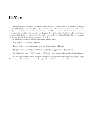 Pr face
Ceci est le support du cours de r seaux de la ma trise d'informatique de l'Universit d'Angers
(ann e 1999/2000). Le chapitre 1 traite des transmissions de donn es et des r seaux en g n ral sous
l'angle de l'architecture des syst mes ouverts (mod le OSI). Le chapitre 2 traite du r seau Internet
et des protocoles qui lui sont associ s. Les chapitres 3 et 4 sont plus orient s vers des applications
pratiques visant la mise en place de services sur les r seaux. Ils ne sont pas d taill s dans ce document
car ils sont plus particuli rement tudi s en TD et TP.
Les principales r f rences bibliographiques en fran ais sont:
Guy Pujolle - Les r seaux. - Eyrolles.
Patrice Rolin, et al. - Les r seaux, principes fondamentaux. - Herm s.
Douglas Comer - TCP/IP, architectures, protocoles et applications. - Inter ditions.
W. Richard Stevens - TCP/IP illustr - Vol 1,2,3. - International Thomson Publishing, France.
Tous mes remerciements mes coll gues enseignants ou ing nieurs de l'Universit d'Angers: Serge
Tah , Jacques Allo et St phane Vincendeau, pour leur aide la mise en place de ce cours.
 