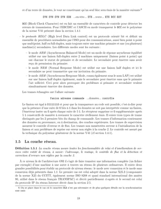 et d'un texte de donn es, le tout ne constituant qu'un seul bloc sera mis de la mani re suivante9
SYN SYN SYN SYN SOH ...en-t te... STX ...texte... ETX BCC EOT
BCC (Block Check Character) est en fait un ensemble de caract res de contr le pour d tecter les
erreurs de transmission. Pour l'EBCDIC et l'ASCII en mode transparent le BCC est le polyn me
de la norme V41 pr sent dans la section 1.4.1
le protocole HDLC (High level Data Link control) est un protocole orient bit et d nit un
ensemble de proc dures normalis es par l'ISO pour des communications, aussi bien point point
que multipoint, half ou full-duplex, mais toujours entre une machine primaire et une (ou plusieurs)
machine(s) secondaires. Les di rents modes sont les suivants:
le mode ABM (Asynchronous Balanced Mode) est un mode de r ponse asynchrone quilibr
utilis sur une liaison full-duplex entre 2 machines uniquement (liaison point point) qui
ont chacune le statut de primaire et de secondaire. Le secondaire peut mettre sans avoir
re u de permission du primaire.
le mode NRM (Normal Response Mode) est utilis sur une liaison half duplex et ici le
secondaire ne peut transmettre que sur invitation du primaire.
le mode ARM (Asynchronous Response Mode, connu galement sous le nom LAP) est utilis
sur une liaison half duplex galement, mais le secondaire peut mettre sans que le primaire
l'ait sollicit . Ceci peut alors provoquer des probl mes si primaire et secondaire veulent
simultan ment mettre des donn es.
Les trames chang es ont l'allure suivante
fanion adresse commande ...donn es... contr le
Le fanion est gal 01111110 et pour que la transparence au code soit possible, c'est- -dire pour
que la pr sence d'une suite de 6 bits 1 dans les donn es ne soit pas interpr t e comme un fanion,
l' metteur ins re un 0 apr s chaque suite de 5 1. Le r cepteur supprime ce 0 suppl mentaire apr s
5 1 cons cutifs de mani re restaurer le caract re r ellement mis. Il existe trois types de trame
distingu s par les 2 premiers bits du champ de commande. Les trames d'information contiennent
des donn es en provenance, ou destination, des couches sup rieures. Les trames de supervision
assurent le contr le d'erreur et de ux. Les trames non num rot es servent l'initialisation de la
liaison et aux probl mes de reprise sur erreur non r gl s la couche 2. Le contr le est assur par
la technique du polyn me g n rateur de la norme V41 (cf section 1.4.1).
1.5 La couche r seau.
D nition 1.5.1 La couche r seau assure toutes les fonctionnalit s de relai et d'am lioration de ser-
vices entre entit de r seau, savoir: l'adressage, le routage, le contr le de ux et la d tection et
correction d'erreurs non r gl es par la couche 2.
ce niveau l de l'architecture OSI il s'agit de faire transiter une information compl te (un chier
par exemple) d'une machine une autre travers un r seau de plusieurs ordinateurs. Il existe deux
grandes possibilit s pour tablir un protocole de niveau r seau: le mode avec connexion et le mode sans
connexion d j pr sent s dans 1.1. Le premier cas est celui adopt dans la norme X25.3 (composante
de la norme X25 du CCITT, galement norme ISO 8208 et quasi standard international des ann es
80, utilis dans le r seau fran ais TRANSPAC) et d crit partiellement ci-apr s et le second est celui
du protocole IP du r seau Internet d crit dans la section 2.5.
9: On se place dans le cas o le caract re DLE n'est pas n cessaire et de plus quelques d tails sur la synchronisation
sont omis
18
 