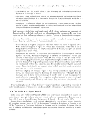 pond rer plus fortement les n uds qui sont les plus occup s). La mise jour des tables de routage
peut se faire de mani re
xe : en fait il n'y a pas de mise jour, la table de routage est x e une fois pour toute en
fonction de la topologie du r seau.
synchrone : toutes les tables sont mises jour au m me moment par le centre de contr le
qui re oit des informations de la part de tous les n uds intervalles r guliers (toutes les 10
sec par exemple).
asynchrone : les tables sont mises jour ind pendamment les unes des autres dans certaines
parties du r seau, chaque n ud envoyant un compte-rendu de son tat au centre de contr le
lorsqu'il observe des changements signi catifs.
Mais le routage centralis dans un r seau grande chelle est peu performant, car un routage est
d'autant meilleur qu'il r agit rapidement aux informations qui lui parviennent. De plus, si une
panne survient dans l'ordinateur qui assure ce contr le, c'est tout le r seau qui tombe en panne.
Le routage d centralis ne poss de pas de centre de contr le et les r gles de passage d'un paquet
(paquet d'appel pour tablissement d'un circuit virtuel) sont:
l'inondation : la r ception d'un paquet celui-ci est renvoy sur toutes les lignes de sortie.
Cette technique simpliste et rapide est e cace dans les r seaux tra c faible et o le
temps r l est n cessaire mais elle est p nalisante en ux de donn es, inadapt e aux r seaux
complexe et au circuit virtuel.
la technique hot patatoes : un paquet re u est renvoy le plus t t possible par la premi re
ligne de sortie vide. On am liore ce principe en a ectant des coe cients chaque ligne
de sortie en fonction de la destination voulue. On tient compte de l' tat des n uds voisins,
sans utiliser de paquet de contr le, mais simplement en comptabilisant le nombre de paquets
re us de chacun d'eux. Ils peuvent galement envoyer de mani re synchrone ou asynchrone
un compte-rendu de leur tat, permettant ainsi de choisir la meilleure ligne un instant
donn . Mais ceci reste local et une panne du r seau localis e au-del du premier n ud voisin
ne pourra pas tre prise en compte.
le routage adaptatif la fois dans l'espace et dans le temps demande, de la part de chaque
n ud, une connaissance compl te du r seau. Les di rents n uds s' changent donc des
messages, mais si chacun envoie des messages tous les autres le tra c va augmenter de
mani re baucoup trop grande. C'est pourquoi un n ud ne transmet un compte-rendu qu'
ses voisins imm diats qui doivent en tenir compte dans leur propre compte-rendu. (voir
exemple)
D'une mani re g n rale, le routage doit viter l'usage d'algorithmes adaptatifs trop complexes et
limiter les dialogues de services entre les n uds sinon l'e et obtenu sera l'oppos de celui recherch .
1.5.4 La norme X25, niveau r seau.
Cette norme a t tablie en 1976 par le CCITT pour les r seaux commutation de paquets sur
proposition de 4 pays qui l'utilisent pour leurs r seaux publics de communication: Transpac pour la
France, EPSS pour la Grande-Bretagne, Datapac pour le Canada et Telenet pour les USA.
Comme illustr dans la gure 1.18 le protocole X25 contient les trois premi res couches du mod le
OSI et d nit l'interface entre un ETTD ( quipement Terminal de Traitement de Donn es) et un
ETCD ( quipement de Terminaison de Circuit de Donn es) pour la transmission de paquets. Elle xe
donc les r gles de fonctionnement entre un quipement informatique connect un r seau et le r seau
lui-m me.
21
 