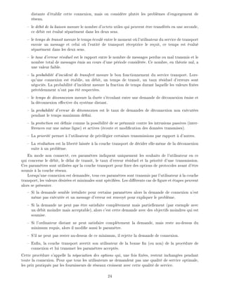 distante d' tablir cette connexion, mais on consid re plut t les probl mes d'engorgement de
r seau.
le d bit de la liaison mesure le nombre d'octets utiles qui peuvent tre transf r s en une seconde,
ce d bit est valu s par ment dans les deux sens.
le temps de transit mesure le temps coul entre le moment o l'utilisateur du service de transport
envoie un message et celui o l'entit de transport r ceptrice le re oit, ce temps est valu
s par ment dans les deux sens.
le taux d'erreur r siduel est le rapport entre le nombre de messages perdus ou mal transmis et le
nombre total de messages mis au cours d'une p riode consid r e. Ce nombre, en th orie nul, a
une valeur faible.
la probabilit d'incident de transfert mesure le bon fonctionnement du service transport. Lors-
qu'une connexion est tablie, un d bit, un temps de transit, un taux r siduel d'erreurs sont
n goci s. La probabilit d'incident mesure la fraction de temps durant laquelle les valeurs x es
pr c demment n'ont pas t respect es.
le temps de d connexion mesure la dur e s' coulant entre une demande de d connexion mise et
la d connexion e ective du syst me distant.
la probabilit d'erreur de d connexion est le taux de demandes de d connexion non ex cut es
pendant le temps maximum d ni.
la protection est d nie comme la possibilit de se pr munir contre les intrusions passives (inter-
f rences sur une m me ligne) et actives ( coute et modi cation des donn es transmises).
La priorit permet l'utilisateur de privil gier certaines transmissions par rapport d'autres.
La r siliation est la libert laiss e la couche transport de d cider elle-m me de la d connexion
suite un probl me.
En mode non connect , ces param tres indiquent uniquement les souhaits de l'utilisateur en ce
qui concerne le d bit, le d lai de transit, le taux d'erreur r siduel et la priorit d'une transmission.
Ces param tres sont utilis es apr la couche transport pour xer des options de protocoles avant d' tre
soumis la couche r seau.
Lorsqu'une connexion est demand e, tous ces param tres sont transmis par l'utilisateur la couche
transport, les valeurs d sir es et minimales sont sp ci es. Les di rents cas de gure et tapes peuvent
alors se pr senter.
Si la demande semble irr aliste pour certains param tres alors la demande de connexion n'est
m me pas ex cut e et un message d'erreur est renvoy pour expliquer le probl me.
Si la demande ne peut pas tre satisfaite compl tement mais partiellement (par exemple avec
un d bit moindre mais acceptable), alors c'est cette demande avec des objectifs moindres qui est
soumise.
Si l'ordinateur distant ne peut satisfaire compl tement la demande, mais reste au-dessus du
minimum requis, alors il modi e aussi le param tre.
S'il ne peut pas rester au-dessus de ce minimum, il rejette la demande de connexion.
En n, la couche transport avertit son utilisateur de la bonne n (ou non) de la proc dure de
connexion et lui transmet les param tres accept s.
Cette proc dure s'appelle la n gociation des options qui, une fois x es, restent inchang es pendant
toute la connexion. Pour que tous les utilisateurs ne demandent pas une qualit de service optimale,
les prix pratiqu s par les fournisseurs de r seaux croissent avec cette qualit de service.
24
 