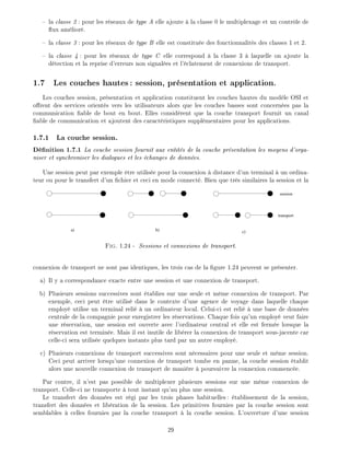 la classe 2 : pour les r seaux de type A elle ajoute la classe 0 le multiplexage et un contr le de
ux am lior .
la classe 3 : pour les r seaux de type B elle est constitu e des fonctionnalit s des classes 1 et 2.
la classe 4 : pour les r seaux de type C elle correspond la classe 3 laquelle on ajoute la
d tection et la reprise d'erreurs non signal es et l' clatement de connexions de transport.
1.7 Les couches hautes: session, pr sentation et application.
Les couches session, pr sentation et application constituent les couches hautes du mod le OSI et
o rent des services orient s vers les utilisateurs alors que les couches basses sont concern es pas la
communication able de bout en bout. Elles consid rent que la couche transport fournit un canal
able de communication et ajoutent des caract ristiques suppl mentaires pour les applications.
1.7.1 La couche session.
D nition 1.7.1 La couche session fournit aux entit s de la couche pr sentation les moyens d'orga-
niser et synchroniser les dialogues et les changes de donn es.
Une session peut par exemple tre utilis e pour la connexion distance d'un terminal un ordina-
teur ou pour le transfert d'un chier et ceci en mode connect . Bien que tr s similaires la session et la
b) c)a)
session
transport
Fig. 1.24 - Sessions et connexions de transport.
connexion de transport ne sont pas identiques, les trois cas de la gure 1.24 peuvent se pr senter.
a) Il y a correspondance exacte entre une session et une connexion de transport.
b) Plusieurs sessions successives sont tablies sur une seule et m me connexion de transport. Par
exemple, ceci peut tre utilis dans le contexte d'une agence de voyage dans laquelle chaque
employ utilise un terminal reli un ordinateur local. Celui-ci est reli une base de donn es
centrale de la compagnie pour enregistrer les r servations. Chaque fois qu'un employ veut faire
une r servation, une session est ouverte avec l'ordinateur central et elle est ferm e lorsque la
r servation est termin e. Mais il est inutile de lib rer la connexion de transport sous-jacente car
celle-ci sera utilis e quelques instants plus tard par un autre employ .
c) Plusieurs connexions de transport successives sont n cessaires pour une seule et m me session.
Ceci peut arriver lorsqu'une connexion de transport tombe en panne, la couche session tablit
alors une nouvelle connexion de transport de mani re poursuivre la connexion commenc e.
Par contre, il n'est pas possible de multiplexer plusieurs sessions sur une m me connexion de
transport. Celle-ci ne transporte tout instant qu'au plus une session.
Le transfert des donn es est r gi par les trois phases habituelles: tablissement de la session,
transfert des donn es et lib ration de la session. Les primitives fournies par la couche session sont
semblables celles fournies par la couche transport la couche session. L'ouverture d'une session
29
 