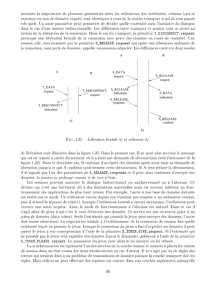 n cessite la n gociation de plusieurs param tres entre les utilisateurs des extr mit s, certains (qos et
existence ou non de donn es expr s) sont identiques ceux de la couche transport qui ils sont pass s
tels quels. Un autre param tre peut permettre de d cider quelle extr mit aura l'initiative du dialogue
dans le cas d'une session bidirectionnelle. Les di rences entre transport et session vont se situer au
niveau de la lib ration de la connexion. Dans le cas du transport, la primitive T_DISCONNECT.request
provoque une lib ration brutale de la connexion avec perte des donn es en cours de transfert. Une
session, elle, sera termin e par la primitive S_RELEASE.request qui op re une lib ration ordonn e de
la connexion, sans perte de donn es, appel e terminaison n goci e. Les di rences entre ces deux modes
T_DATA
request
T_DISCONNECT.
indication
T_DISCONNECT.
request
a)
A B
S_RELEASE.
request
S_DATA
S_RELEASE.
request
S_DATA
indication
S_RELEASE.
indication
response
confirm
S_RELEASE.
b)
A B
Fig. 1.25 - Lib ration brutale a) et ordonn e b).
de lib ration sont illustr es dans la gure 1.25. Dans le premier cas, B ne peut plus recevoir le message
qui est en transit partir du moment o il a mis une demande de d connexion (voir l'automate de la
gure 1.22). Dans le deuxi me cas, B continue d'accepter des donn es apr s avoir mis sa demande de
lib ration jusqu' ce que A con rme positivement cette d connexion. Si A veut refuser la d connexion,
il le signale par l'un des param tres de S_RELEASE.response et il peut ainsi continuer d'envoyer des
donn es, la session se prolonge comme si de rien n' tait.
Les sessions peuvent autoriser le dialogue bidirectionnel ou unidirectionnel ou l'alternat. Ce
dernier cas n'est pas forc ment d des limitations mat rielles mais est souvent inh rent au fonc-
tionnement des applications de plus haut niveau. Par exemple, l'acc s une base de donn es distante
est tabli sur ce mode. Un utilisateur envoie depuis son terminal une requ te un ordinateur central,
puis il attend la r ponse de celui-ci. Lorsque l'ordinateur central a envoy sa r ponse, l'utilisateur peut
envoyer une autre requ te. Ainsi, le mode de fonctionnement l'alternat est naturel. Dans ce cas il
s'agit alors de g rer qui c'est le tour d'envoyer des donn es. Ce service est mis en uvre gr ce un
jeton de donn es (data token). Seule l'extr mit qui poss de le jeton peut envoyer des donn es, l'autre
doit rester silencieuse. La n gociation initiale l' tablissement de la connexion de session xe quelle
extr mit re oit en premier le jeton. Lorsque le possesseur du jeton a ni d'exp dier ses donn es il peut
passer le jeton son correspondant l'aide de la primitive S_TOKEN_GIVE.request. Si l'extr mit qui
ne poss de pas le jeton veut exp dier des donn es il peut le demander, poliment, l'aide de la primitive
S_TOKEN_PLEASE.request. Le possesseur du jeton peut alors le lui envoyer ou lui refuser.
La synchronisation est galement l'un des services de la couche session et consiste placer les entit s
de session dans un tat connu des deux interlocuteurs en cas d'erreur. Il ne s'agit pas ici de r gler des
erreurs qui seraient d es un probl me de transmission de donn es puisque la couche transport doit les
r gler. Mais celle-ci ne peut e ectuer des reprises sur erreurs dues aux couches sup rieures puisqu'elle
30
 