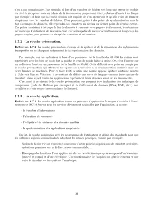 n'en a pas connaissance. Par exemple, si lors d'un transfert de chiers tr s long une erreur se produit
du c t du r cepteur mais en dehors de la transmission proprement dite (probl me d'acc s un disque
par exemple), il faut que la couche session soit capable de s'en apercevoir et qu'elle vite de relancer
simplement tout le transfert de chiers. C'est pourquoi, gr ce des points de synchronisation dans le
ot d' changes de donn es, elle reprendra les transferts au niveau du dernier point de reprise correct.
Ces points consistent d couper le ot de donn es transmettre en pages et videmment, le m canisme
n cessite que l'utilisateur de la session metteur soit capable de m moriser su samment longtemps les
pages envoy es pour pouvoir en r exp dier certaines si n cessaires.
1.7.2 La couche pr sentation.
D nition 1.7.2 La couche pr sentation s'occupe de la syntaxe et de la s mantique des informations
transport es en se chargeant notamment de la repr sentation des donn es.
Par exemple, sur un ordinateur base d'un processeur de la famille des 68 000 les entiers sont
repr sent s avec les bits de poids fort gauche et ceux de poids faible droite. Or, c'est l'inverse sur
un ordinateur bas sur un processeur de la famille du 80x86. Cette di cult sera prise en compte par
la couche pr sentation qui e ectuera les op rations n cessaires la communication correcte entre ces
deux familles de machines. Pour ce faire l'ISO a d ni une norme appel e syntaxe abstraite num ro
1 (Abstract Syntax Notation 1) permettant de d nir une sorte de langage commun (une syntaxe de
transfert) dans lequel toutes les applications repr sentent leurs donn es avant de les transmettre.
C'est aussi ce niveau de la couche pr sentation que peuvent tre implant es des techniques de
compression (code de Hu man par exemple) et de chi rement de donn es (RSA, DSE, etc...) non
d taill es ici (voir cours correspondants de licence).
1.7.3 La couche application.
D nition 1.7.3 La couche application donne au processus d'application le moyen d'acc der l'envi-
ronnement OSI et fournit tous les services directement utilisables par l'application, savoir:
- le transfert d'informations
- l'allocation de ressources
- l'int grit et la coh rence des donn es acc d es
- la synchronisation des applications coop rantes
En fait, la couche application g re les programmes de l'utilisateur et d nit des standards pour que
les di rents logiciels commercialis s adoptent les m mes principes, comme par exemple:
- Notion de chier virtuel repr sent sous forme d'arbre pour les applications de transfert de chiers,
op rations permises sur un chier, acc s concurrentiels, ...
- D coupage des fonctions d'une application de courrier lectronique qui se compose d'un le contenu
(en-t te et corps) et d'une enveloppe. Une fonctionnalit de l'application g re le contenu et une
autre le transfert en interpr tant l'enveloppe.
31
 