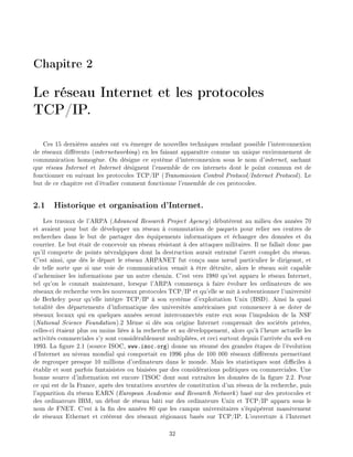 Chapitre 2
Le r seau Internet et les protocoles
TCP/IP.
Ces 15 derni res ann es ont vu merger de nouvelles techniques rendant possible l'interconnexion
de r seaux di rents (internetworking) en les faisant appara tre comme un unique environnement de
communication homog ne. On d signe ce syst me d'interconnexion sous le nom d'internet, sachant
que r seau Internet et Internet d signent l'ensemble de ces internets dont le point commun est de
fonctionner en suivant les protocoles TCP/IP (Transmission Control Protocol/Internet Protocol). Le
but de ce chapitre est d' tudier comment fonctionne l'ensemble de ces protocoles.
2.1 Historique et organisation d'Internet.
Les travaux de l'ARPA (Advanced Research Project Agency) d but rent au milieu des ann es 70
et avaient pour but de d velopper un r seau commutation de paquets pour relier ses centres de
recherches dans le but de partager des quipements informatiques et changer des donn es et du
courrier. Le but tait de concevoir un r seau r sistant des attaques militaires. Il ne fallait donc pas
qu'il comporte de points n vralgiques dont la destruction aurait entra n l'arr t complet du r seau.
C'est ainsi, que d s le d part le r seau ARPANET fut con u sans n ud particulier le dirigeant, et
de telle sorte que si une voie de communication venait tre d truite, alors le r seau soit capable
d'acheminer les informations par un autre chemin. C'est vers 1980 qu'est apparu le r seau Internet,
tel qu'on le conna t maintenant, lorsque l'ARPA commen a faire voluer les ordinateurs de ses
r seaux de recherche vers les nouveaux protocoles TCP/IP et qu'elle se mit subventionner l'universit
de Berkeley pour qu'elle int gre TCP/IP son syst me d'exploitation Unix (BSD). Ainsi la quasi
totalit des d partements d'informatique des universit s am ricaines put commencer se doter de
r seaux locaux qui en quelques ann es seront interconnect s entre eux sous l'impulsion de la NSF
(National Science Foundation).2 M me si d s son origine Internet comprenait des soci t s priv es,
celles-ci taient plus ou moins li es la recherche et au d veloppement, alors qu' l'heure actuelle les
activit s commerciales s'y sont consid rablement multipli es, et ceci surtout depuis l'arriv e du web en
1993. La gure 2.1 (source ISOC, www.isoc.org) donne un r sum des grandes tapes de l' volution
d'Internet au niveau mondial qui comportait en 1996 plus de 100 000 r seaux di rents permettant
de regrouper presque 10 millions d'ordinateurs dans le monde. Mais les statistiques sont di ciles
tablir et sont parfois fantaisistes ou biais es par des consid rations politiques ou commerciales. Une
bonne source d'information est encore l'ISOC dont sont extraites les donn es de la gure 2.2. Pour
ce qui est de la France, apr s des tentatives avort es de constitution d'un r seau de la recherche, puis
l'apparition du r seau EARN (European Academic and Research Network) bas sur des protocoles et
des ordinateurs IBM, un d but de r seau b ti sur des ordinateurs Unix et TCP/IP apparu sous le
nom de FNET. C'est la n des ann es 80 que les campus universitaires s' quip rent massivement
de r seaux Ethernet et cr rent des r seaux r gionaux bas s sur TCP/IP. L'ouverture l'Internet
32
 