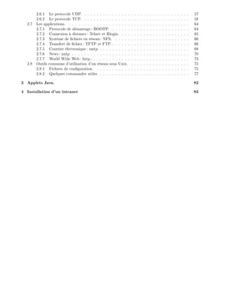 2.6.1 Le protocole UDP. . . . . . . . . . . . . . . . . . . . . . . . . . . . . . . . . . . 57
2.6.2 Le protocole TCP. . . . . . . . . . . . . . . . . . . . . . . . . . . . . . . . . . . 58
2.7 Les applications. . . . . . . . . . . . . . . . . . . . . . . . . . . . . . . . . . . . . . . . 64
2.7.1 Protocole de d marrage: BOOTP. . . . . . . . . . . . . . . . . . . . . . . . . . 64
2.7.2 Connexion distance: Telnet et Rlogin. . . . . . . . . . . . . . . . . . . . . . . 65
2.7.3 Syst me de chiers en r seau: NFS. . . . . . . . . . . . . . . . . . . . . . . . . 66
2.7.4 Transfert de chier: TFTP et FTP. . . . . . . . . . . . . . . . . . . . . . . . . . 66
2.7.5 Courrier lectronique: smtp. . . . . . . . . . . . . . . . . . . . . . . . . . . . . . 68
2.7.6 News: nntp . . . . . . . . . . . . . . . . . . . . . . . . . . . . . . . . . . . . . . 70
2.7.7 World Wide Web: http.. . . . . . . . . . . . . . . . . . . . . . . . . . . . . . . . 73
2.8 Outils communs d'utilisation d'un r seau sous Unix. . . . . . . . . . . . . . . . . . . . 75
2.8.1 Fichiers de con guration. . . . . . . . . . . . . . . . . . . . . . . . . . . . . . . 75
2.8.2 Quelques commandes utiles . . . . . . . . . . . . . . . . . . . . . . . . . . . . . 77
3 Applets Java. 82
4 Installation d'un intranet 83
 