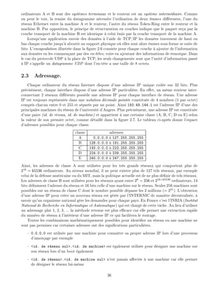ordinateurs A et B sont des syst mes terminaux et le routeur est un syst me interm diaire. Comme
on peut le voir, la remise du datagramme n cessite l'utilisation de deux trames di rentes, l'une du
r seau Ethernet entre la machine A et le routeur, l'autre du r seau Token-Ring entre le routeur et la
machine B. Par opposition, le principe de structuration en couches indique que le paquet re u par la
couche transport de la machine B est identique celui mis par la couche transport de la machine A.
Lorsqu'une application envoie des donn es l'aide de TCP/IP les donn es traversent de haut en
bas chaque couche jusqu' aboutir au support physique o elles sont alors mises sous forme se suite de
bits. L'encapsulation illustr e dans la gure 2.6 consiste pour chaque couche ajouter de l'information
aux donn es en les commen ant par des en-t tes, voire en ajoutant des informations de remorque. Dans
le cas du protocole UDP la place de TCP, les seuls changements sont que l'unit d'information pass
IP s'appelle un datagramme UDP dont l'en-t te a une taille de 8 octets.
2.3 Adressage.
Chaque ordinateur du r seau Internet dispose d'une adresse IP unique cod e sur 32 bits. Plus
pr cis ment, chaque interface dispose d'une adresse IP particuli re. En e et, un m me routeur inter-
connectant 2 r seaux di rents poss de une adresse IP pour chaque interface de r seau. Une adresse
IP est toujours repr sent e dans une notation d cimale point e constitu e de 4 nombres (1 par octet)
compris chacun entre 0 et 255 et s par s par un point. Ainsi 193.49.144.1 est l'adresse IP d'une des
principales machines du r seau de l'universit d'Angers. Plus pr cis ment, une adresse IP est constitu e
d'une paire (id. de r seau, id. de machine) et appartient une certaine classe (A, B, C, D ou E) selon
la valeur de son premier octet, comme d taill dans la gure 2.7. Le tableau ci-apr s donne l'espace
d'adresses possibles pour chaque classe.
classe adresses
A 0.0.0.0 127.255.255.255
B 128.0.0.0 191.255.255.255
C 192.0.0.0 223.255.255.255
D 224.0.0.0 239.255.255.255
E 240.0.0.0 247.255.255.255
Ainsi, les adresses de classe A sont utilis es pour les tr s grands r seaux qui comportent plus de
216
= 65536 ordinateurs. Au niveau mondial, il ne peut exister plus de 127 tels r seaux, par exemple
celui de la d fense am ricaine ou du MIT, mais la politique actuelle est de ne plus d nir de tels r seaux.
Les adresses de classe B sont utilis es pour les r seaux ayant entre 28
= 256 et 216=65536
ordinateurs, 14
bits d nissent l'adresse du r seau et 16 bits celle d'une machine sur le r seau. Seules 256 machines sont
possibles sur un r seau de classe C dont le nombre possible d passe les 2 millions (= 221
). L'obtention
d'une adresse IP pour cr er un nouveau r seau est g r e par l'INTERNIC de mani re d centralis e,
savoir qu'un organisme national g re les demandes pour chaque pays. En France c'est l'INRIA (Institut
National de Recherche en Informatique et Automatique) qui est charg de cette t che. Au lieu d'utiliser
un adressage plat 1, 2, 3, ... la m thode retenue est plus e cace car elle permet une extraction rapide
du num ro de r seau l'int rieur d'une adresse IP ce qui facilitera le routage.
Toutes les combinaisons math matiquement possibles pour identi er un r seau ou une machine ne
sont pas permises car certaines adresses ont des signi cations particuli res.
0.0.0.0 est utilis e par une machine pour conna tre sa propre adresse IP lors d'une processus
d'amor age par exemple
<id. de r seau nul>.<id. de machine> est galement utilis e pour d signer une machine sur
son r seau lors d'un boot galement
<id. de r seau>.<id. de machine nul> n'est jamais a ect e une machine car elle permet
de d signer le r seau lui-m me
36
 