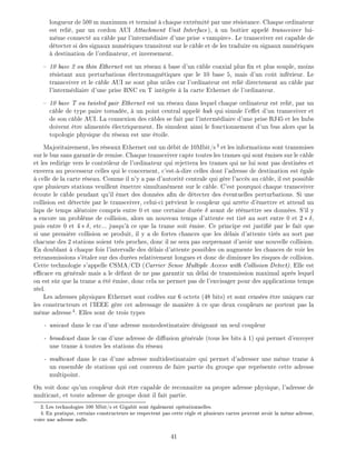 longueur de 500 m maximum et termin chaque extr mit par une r sistance. Chaque ordinateur
est reli , par un cordon AUI Attachment Unit Interface), un bo tier appel transceiver lui-
m me connect au c ble par l'interm diaire d'une prise vampire . Le transceiver est capable de
d tecter si des signaux num riques transitent sur le c ble et de les traduire en signaux num riques
destination de l'ordinateur, et inversement.
10 base 2 ou thin Ethernet est un r seau base d'un c ble coaxial plus n et plus souple, moins
r sistant aux perturbations lectromagn tiques que le 10 base 5, mais d'un co t inf rieur. Le
transceiver et le c ble AUI ne sont plus utiles car l'ordinateur est reli directement au c ble par
l'interm diaire d'une prise BNC en T int gr e la carte Ethernet de l'ordinateur.
10 base T ou twisted pair Ethernet est un r seau dans lequel chaque ordinateur est reli , par un
c ble de type paire torsad e, un point central appel hub qui simule l'e et d'un transceiver et
de son c ble AUI. La connexion des c bles se fait par l'interm diaire d'une prise RJ45 et les hubs
doivent tre aliment s lectriquement. Ils simulent ainsi le fonctionnement d'un bus alors que la
topologie physique du r seau est une toile.
Majoritairement, les r seaux Ethernet ont un d bit de 10Mbit/s3
et les informations sont transmises
sur le bus sans garantie de remise. Chaque transceiver capte toutes les trames qui sont mises sur le c ble
et les redirige vers le contr leur de l'ordinateur qui rejettera les trames qui ne lui sont pas destin es et
enverra au processeur celles qui le concernent, c'est- -dire celles dont l'adresse de destination est gale
celle de la carte r seau. Comme il n'y a pas d'autorit centrale qui g re l'acc s au c ble, il est possible
que plusieurs stations veuillent mettre simultan ment sur le c ble. C'est pourquoi chaque transceiver
coute le c ble pendant qu'il met des donn es a n de d tecter des ventuelles perturbations. Si une
collision est d tect e par le transceiver, celui-ci pr vient le coupleur qui arr te d' mettre et attend un
laps de temps al atoire compris entre 0 et une certaine dur e avant de r mettre ses donn es. S'il y
a encore un probl me de collision, alors un nouveau temps d'attente est tir au sort entre 0 et 2 ,
puis entre 0 et 4 , etc... jusqu' ce que la trame soit mise. Ce principe est justi par le fait que
si une premi re collision se produit, il y a de fortes chances que les d lais d'attente tir s au sort par
chacune des 2 stations soient tr s proches, donc il ne sera pas surprenant d'avoir une nouvelle collision.
En doublant chaque fois l'intervalle des d lais d'attente possibles on augmente les chances de voir les
retransmissions s' taler sur des dur es relativement longues et donc de diminuer les risques de collision.
Cette technologie s'appelle CSMA/CD (Carrier Sense Multiple Access with Collision Detect). Elle est
e cace en g n rale mais a le d faut de ne pas garantir un d lai de transmission maximal apr s lequel
on est s r que la trame a t mise, donc cela ne permet pas de l'envisager pour des applications temps
r el.
Les adresses physiques Ethernet sont cod es sur 6 octets (48 bits) et sont cens es tre uniques car
les constructeurs et l'IEEE g re cet adressage de mani re ce que deux coupleurs ne portent pas la
m me adresse4
. Elles sont de trois types
- unicast dans le cas d'une adresse monodestinataire d signant un seul coupleur
- broadcast dans le cas d'une adresse de di usion g n rale (tous les bits 1) qui permet d'envoyer
une trame toutes les stations du r seau
- multicast dans le cas d'une adresse multidestinataire qui permet d'adresser une m me trame
un ensemble de stations qui ont convenu de faire partie du groupe que repr sente cette adresse
multipoint.
On voit donc qu'un coupleur doit tre capable de reconnaitre sa propre adresse physique, l'adresse de
multicast, et toute adresse de groupe dont il fait partie.
3: Les technologies 100 Mbit/s et Gigabit sont galement op rationnelles.
4: En pratique, certains constructeurs ne respectent pas cette r gle et plusieurs cartes peuvent avoir la m me adresse,
voire une adresse nulle.
41
 