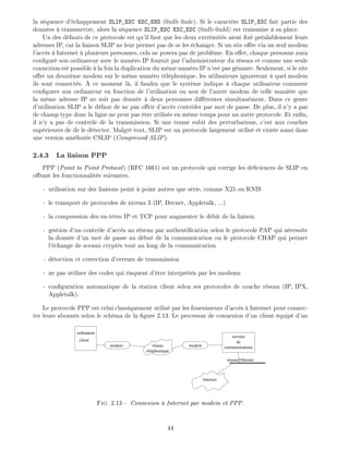 la s quence d' chappement SLIP_ESC ESC_END (0xdb 0xdc). Si le caract re SLIP_ESC fait partie des
donn es transmettre, alors la s quence SLIP_ESC ESC_ESC (0xdb 0xdd) est transmise sa place.
Un des d fauts de ce protocole est qu'il faut que les deux extr mit s aient x pr alablement leurs
adresses IP, car la liaison SLIP ne leur permet pas de se les changer. Si un site o re via un seul modem
l'acc s Internet plusieurs personnes, cela ne posera pas de probl me. En e et, chaque personne aura
con gur son ordinateur avec le num ro IP fournit par l'administrateur du r seau et comme une seule
connexion est possible la fois la duplication du m me num ro IP n'est pas g nante. Seulement, si le site
o re un deuxi me modem sur le m me num ro t l phonique, les utilisateurs ignoreront quel modem
ils sont connect s. ce moment l , il faudra que le syst me indique chaque utilisateur comment
con gurer son ordinateur en fonction de l'utilisation ou non de l'autre modem de telle mani re que
la m me adresse IP ne soit pas donn e deux personnes di rentes simultan ment. Dans ce genre
d'utilisation SLIP a le d faut de ne pas o rir d'acc s contr ler par mot de passe. De plus, il n'y a pas
de champ type donc la ligne ne peut pas tre utilis e en m me temps pour un autre protocole. Et en n,
il n'y a pas de contr le de la transmission. Si une trame subit des perturbations, c'est aux couches
sup rieures de de le d tecter. Malgr tout, SLIP est un protocole largement utilis et existe aussi dans
une version am lior e CSLIP (Compressed SLIP).
2.4.3 La liaison PPP
PPP (Point to Point Protocol) (RFC 1661) est un protocole qui corrige les d ciences de SLIP en
o rant les fonctionnalit s suivantes.
- utilisation sur des liaisons point point autres que s rie, comme X25 ou RNIS
- le transport de protocoles de niveau 3 (IP, Decnet, Appletalk, ...)
- la compression des en-t tes IP et TCP pour augmenter le d bit de la liaison
- gestion d'un contr le d'acc s au r seau par authenti cation selon le protocole PAP qui n cessite
la donn e d'un mot de passe au d but de la communication ou le protocole CHAP qui permet
l' change de sceaux crypt s tout au long de la communication
- d tection et correction d'erreurs de transmission
- ne pas utiliser des codes qui risquent d' tre interpr t s par les modems
- con guration automatique de la station client selon ses protocoles de couche r seau (IP, IPX,
Appletalk).
Le protocole PPP est celui classiquement utilis par les fournisseurs d'acc s Internet pour connec-
ter leurs abonn s selon le sch ma de la gure 2.13. Le processus de connexion d'un client quip d'un
serveur
de
communicationsmodemmodem
ordinateur
client
réseau
téléphonique
réseau Ethernet
Internet
Fig. 2.13 - Connexion Internet par modem et PPP.
44
 