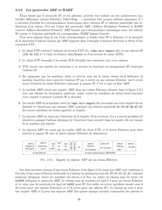 2.4.4 Les protocoles ARP et RARP
tant donn que le protocole IP, et ses adresses, peuvent tre utilis s sur des architectures ma-
t rielles di rentes (r seau Ethernet, Token-Ring, ...) poss dant leur propres adresses physiques, il y
a n cessit d' tablir les correspondances biunivoques entre adresses IP et adresses mat rielles des or-
dinateurs d'un r seau. Ceci est l'objet des protocoles ARP (Address Resolution Protocol) et RARP
(reverse Address Resolution Protocol). ARP fournit une correspondance dynamique entre une adresse
IP connue et l'adresse mat rielle lui correspondant, RARP faisant l'inverse.
Nous nous pla ons dans le cas d'une correspondance tablir entre IP et Ethernet et la n cessit
de la r solution d'adresse fournie par ARP appara t dans l'exemple ci-dessous d crivant le d but d'une
connexion FTP.
1. Le client FTP convertit l'adresse du serveur FTP (ex: vega.univ-angers.fr) en une adresse IP
(193.49.162.1) l'aide du chiers /etc/hosts ou d'un serveur de noms (DNS).
2. Le client FTP demande la couche TCP d' tablir une connexion avec cette adresse.
3. TCP envoie une requ te de connexion ce serveur en mettant un datagramme IP contenant
l'adresse IP
4. En supposant que les machines client et serveur sont sur le m me r seau local Ethernet, la
machine mettrice doit convertir l'adresse IP sur 4 octets en une adresse Ethernet sur 6 octets
avant d' mettre la trame Ethernet contenant le paquet IP. C'est ce que va faire ARP.
5. Le module ARP envoie une requ te ARP dans une trame Ethernet (donn e dans la gure 2.15)
avec une adresse de destination multicast. Ainsi, toutes les machines du r seau local re oivent
cette requ te contenant l'adresse IP r soudre.
6. La couche ARP de la machine vis e (ici vega.univ-angers.fr) reconna t que cette requ te lui est
destin e et r pond par une r ponse ARP contenant son adresse mat rielle 00:20:AF:AB:42:43.
Les autres machines du r seau ignorent la requ te.
7. La r ponse ARP est re ue par l' metteur de la requ te. Pour ce retour, il n'y a pas de probl me de
r solution puisque l'adresse physique de l' metteur tant envoy e dans la requ te elle est connue
de la machine qui r pond.
8. La r ponse ARP est re ue par la couche ARP du client FTP, et le driver Ethernet peut alors
mettre le paquet IP avec la bonne adresse Ethernet de destination.
tailleprot.
op
type
de
prot.
adresse adresse IP
de l’émetteur
Ethernet
de l’émetteur
Ethernet
cible
adfessetype
de
mat.trame
de
typeadresse
Ethernet de
source
adresse
Ethernet de
destination
adresse
IP cible
an-tete Ethernet 28 octets requete/réponse ARP/RARP
taillemat.
Fig. 2.15 - Requ te ou r ponse ARP sur un r seau Ethernet.
Les deux premiers champs d'une trame Ethernet (voir gure 2.15) mise par ARP sont conformes
l'en-t te d'une trame Ethernet habituelle et l'adresse de destination sera ff:ff:ff:ff:ff:ff, l'adresse
multicast d signant toutes les machines du r seau la fois. La valeur du champ type de trame est
0x0806 indiquant le protocole ARP. Le champ type de mat riel est gal 1 pour un r seau Ethernet
et et celui type de protocole est gal est 0x800 pour IP. Les tailles en octets sp ci es ensuite sont 6
(6 octets pour une adresse Ethernet) et 4 (4 octets pour une adresse IP). Le champ op vaut 1 pour
une requ te ARP et 2 pour une r ponse ARP. Les quatre champs suivants contiennent des adresse et
46
 