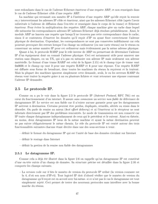sont redondants dans le cas de l'adresse Ethernet metteur d'une requ te ARP, et non renseign s dans
le cas de l'adresse Ethernet cible d'une requ te ARP.
La machine qui reconna t son num ro IP l'int rieur d'une requ te ARP qu'elle re oit la renvoie
en y intervertissant les adresses IP cible et metteur, ainsi que les adresses Ethernet cible (apr s l'avoir
substitu e l'adresse de di usion dans l'en-t te et renseign e dans le corps de la trame) et Ethernet
metteur. Pour viter la multiplication des requ tes ARP, chaque machine g re un cache dans lequel
elle m morise les correspondances adresses IP/adresses Ethernet d j r solues pr alablement. Ainsi, le
module ARP ne lancera une requ te que lorsqu'il ne trouvera pas cette correspondance dans le cache,
sinon il se contentera d' mettre les donn es qu'il re oit d'IP en ayant xer correctement l'adresse
physique de destination. Cependant, les correspondances ne sont pas conserv es ind niment car cela
pourrait provoquer des erreurs lorsque l'on change un ordinateur (ou une carte r seau) sur le r seau en
conservant un m me num ro IP pour cet ordinateur mais videmment pas la m me adresse physique.
Quant lui, le protocole RARP joue le r le inverse de ARP en permettant de d terminer l'adresse
IP d'un quipement dont on conna t l'adresse physique. Ceci est notamment utile pour amorcer une
station sans disques, ou un TX, qui n'a pas en m moire son adresse IP mais seulement son adresse
mat rielle. Le format d'une trame RARP est celui de la gure 2.15) o le champ type de trame vaut
0x0835 et le champ op vaut 3 pour une requ te RARP et 4 pour une r ponse. Une requ te RARP
est di us e sous forme de broadcast, donc toutes les machines du r seau la re oivent et la traitent.
Mais la plupart des machines ignorent simplement cette demande, seuls, le ou les serveurs RARP du
r seau vont traiter la requ te gr ce un ou plusieurs chiers et vont retourner une r ponse contenant
l'adresse IP demand e.
2.5 Le protocole IP.
Comme on a pu le voir dans la gure 2.3 le protocole IP (Internet Protocol, RFC 791) est au
c ur du fonctionnement d'un internet. Il assure sans connexion un service non able de d livrance de
datagrammes IP. Le service est non able car il n'existe aucune garantie pour que les datagrammes
IP arrivent destination. Certains peuvent tre perdus, dupliqu s, retard s, alt r s ou remis dans le
d sordre. On parle de remise au mieux (best e ort delivery) et ni l' metteur ni le r cepteur ne sont
inform s directement par IP des probl mes rencontr s. Le mode de transmission est non connect car
IP traite chaque datagramme ind pendamment de ceux qui le pr c dent et le suivent. Ainsi en th orie,
au moins, deux datagrammes IP issus de la m me machine et ayant la m me destination peuvent
ne pas suivre obligatoirement le m me chemin. Le r le du protocole IP est centr autour des trois
fonctionnalit s suivantes chacune tant d crite dans une des sous-sections venir.
- d nir le format du datagramme IP qui est l'unit de base des donn es circulant sur Internet
- d nir le routage dans Internet
- d nir la gestion de la remise non able des datagrammes
2.5.1 Le datagramme IP.
Comme cela a d j t illustr dans la gure 2.6 on rappelle qu'un datagramme IP est constitu
d'une en-t te suivie d'un champ de donn es. Sa structure pr cise est d taill e dans la gure 2.16 et
comporte les champs suivants.
- La version code sur 4 bits le num ro de version du protocole IP utilis (la version courante est
la 4, d'o son nom d'IPv4). Tout logiciel IP doit d'abord v ri er que le num ro de version du
datagramme qu'il re oit est en accord avec lui-m me. si ce n'est pas le cas le datagramme est tout
simplement rejet . Ceci permet de tester des nouveaux protocoles sans interf rer avec la bonne
marche du r seau.
47
 