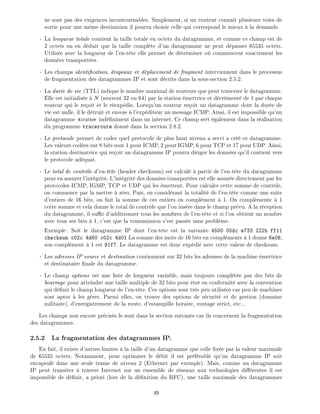 ne sont pas des exigences incontournables. Simplement, si un routeur conna t plusieurs voies de
sortie pour une m me destination il pourra choisir celle qui correspond le mieux la demande.
- La longueur totale contient la taille totale en octets du datagramme, et comme ce champ est de
2 octets on en d duit que la taille compl te d'un datagramme ne peut d passer 65535 octets.
Utilis e avec la longueur de l'en-t te elle permet de d terminer o commencent exactement les
donn es transport es.
- Les champs identi cation, drapeaux et d placement de fragment interviennent dans le processus
de fragmentation des datagrammes IP et sont d crits dans la sous-section 2.5.2.
- La dur e de vie (TTL) indique le nombre maximal de routeurs que peut traverser le datagramme.
Elle est initialis e N (souvent 32 ou 64) par la station mettrice et d cr ment de 1 par chaque
routeur qui le re oit et le r exp die. Lorsqu'un routeur re oit un datagramme dont la dur e de
vie est nulle, il le d truit et envoie l'exp diteur un message ICMP. Ainsi, il est impossible qu'un
datagramme tourne ind niment dans un internet. Ce champ sert galement dans la r alisation
du programme traceroute donn dans la section 2.8.2.
- Le protocole permet de coder quel protocole de plus haut niveau a servi a cr ce datagramme.
Les valeurs cod es sur 8 bits sont 1 pour ICMP, 2 pour IGMP, 6 pour TCP et 17 pour UDP. Ainsi,
la station destinatrice qui re oit un datagramme IP pourra diriger les donn es qu'il contient vers
le protocole ad quat.
- Le total de contr le d'en-t te (header checksum) est calcul partir de l'en-t te du datagramme
pour en assurer l'int grit . L'int grit des donn es transport es est elle assur e directement par les
protocoles ICMP, IGMP, TCP et UDP qui les mettent. Pour calculer cette somme de contr le,
on commence par la mettre z ro. Puis, en consid rant la totalit de l'en-t te comme une suite
d'entiers de 16 bits, on fait la somme de ces entiers en compl ment 1. On compl mente 1
cette somme et cela donne le total de contr le que l'on ins re dans le champ pr vu. A la r ception
du datagramme, il su t d'additionner tous les nombres de l'en-t te et si l'on obtient un nombre
avec tous ses bits 1, c'est que la transmission s'est pass e sans probl me.
Exemple: Soit le datagramme IP dont l'en-t te est la suivante 4500 05dc e733 222b ff11
checksum c02c 4d60 c02c 4d01 La somme des mots de 16 bits en compl ments 1 donne 6e08,
son compl ment 1 est 91f7. Le datagramme est donc exp di avec cette valeur de checksum.
- Les adresses IP source et destination contiennent sur 32 bits les adresses de la machine mettrice
et destinataire nale du datagramme.
- Le champ options est une liste de longueur variable, mais toujours compl t e par des bits de
bourrage pour atteindre une taille multiple de 32 bits pour tre en conformit avec la convention
qui d nit le champ longueur de l'en-t te. Ces options sont tr s peu utilis es car peu de machines
sont aptes les g rer. Parmi elles, on trouve des options de s curit et de gestion (domaine
militaire), d'enregistrement de la route, d'estampille horaire, routage strict, etc...
Les champs non encore pr cis s le sont dans la section suivante car ils concernent la fragmentation
des datagrammes.
2.5.2 La fragmentation des datagrammes IP.
En fait, il existe d'autres limites la taille d'un datagramme que celle x e par la valeur maximale
de 65535 octets. Notamment, pour optimiser le d bit il est pr f rable qu'un datagramme IP soit
encapsul dans une seule trame de niveau 2 (Ethernet par exemple). Mais, comme un datagramme
IP peut transiter travers Internet sur un ensemble de r seaux aux technologies di rentes il est
impossible de d nir, a priori (lors de la d nition du RFC), une taille maximale des datagrammes
49
 