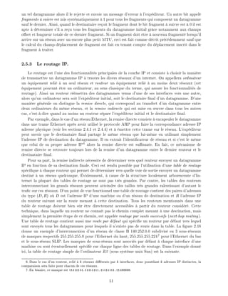 un tel datagramme alors il le rejette et envoie un message d'erreur l'exp diteur. Un autre bit appel
fragments suivre est mis syst matiquement 1 pour tous les fragments qui composent un datagramme
sauf le dernier. Ainsi, quand le destinataire re oit le fragment dont le bit fragment suivre est 0 il est
apte d terminer s'il a re u tous les fragments du datagramme initial gr ce notamment aux champs
o set et longueur totale de ce dernier fragment. Si un fragment doit tre nouveau fragment lorsqu'il
arrive sur un r seau avec un encore plus petit MTU, ceci est fait comme d crit pr c demment sauf que
le calcul du champ d placement de fragment est fait en tenant compte du d placement inscrit dans le
fragment traiter.
2.5.3 Le routage IP.
Le routage est l'une des fonctionnalit s principales de la couche IP et consiste choisir la mani re
de transmettre un datagramme IP travers les divers r seaux d'un internet. On appellera ordinateur
un quipement reli un seul r seau et routeur un quipement reli au moins deux r seaux (cet
quipement pouvant tre un ordinateur, au sens classique du terme, qui assure les fonctionnalit s de
routage). Ainsi un routeur r mettra des datagrammes venus d'une de ses interfaces vers une autre,
alors qu'un ordinateur sera soit l'exp diteur initial, soit le destinataire nal d'un datagramme. D'une
mani re g n rale on distingue la remise directe, qui correspond au transfert d'un datagramme entre
deux ordinateurs du m me r seau, et la remise indirecte qui est mise en uvre dans tous les autres
cas, c'est- -dire quand au moins un routeur s pare l'exp diteur initial et le destinataire nal.
Par exemple, dans le cas d'un r seau Ethernet, la remise directe consiste encapsuler le datagramme
dans une trame Ethernet apr s avoir utilis le protocole ARP pour faire la correspondance adresse IP
adresse physique (voir les sections 2.4.1 et 2.4.4) et mettre cette trame sur le r seau. L'exp diteur
peut savoir que le destinataire nal partage le m me r seau que lui-m me en utilisant simplement
l'adresse IP de destination du datagramme. Il en extrait l'identi cateur de r seau et si c'est le m me
que celui de sa propre adresse IP6
alors la remise directe est su sante. En fait, ce m canisme de
remise directe se retrouve toujours lors de la remise d'un datagramme entre le dernier routeur et le
destinataire nal.
Pour sa part, la remise indirecte n cessite de d terminer vers quel routeur envoyer un datagramme
IP en fonction de sa destination nale. Ceci est rendu possible par l'utilisation d'une table de routage
sp ci que chaque routeur qui permet de d terminer vers quelle voie de sortie envoyer un datagramme
destin un r seau quelconque. videmment, cause de la structure localement arborescente d'In-
ternet la plupart des tables de routage ne sont pas tr s grandes. Par contre, les tables des routeurs
interconnectant les grands r seaux peuvent atteindre des tailles tr s grandes ralentissant d'autant le
tra c sur ces r seaux. D'un point de vue fonctionnel une table de routage contient des paires d'adresses
du type (D R) o D est l'adresse IP d'une machine ou d'un r seau de destination et R l'adresse IP
du routeur suivant sur la route menant cette destination. Tous les routeurs mentionn s dans une
table de routage doivent bien s r tre directement accessibles partir du routeur consid r . Cette
technique, dans laquelle un routeur ne conna t pas le chemin complet menant une destination, mais
simplement la premi re tape de ce chemin, est appel e routage par sauts successifs (next-hop routing).
Une table de routage contient aussi une route par d faut qui sp ci e un routeur par d faut vers lequel
sont envoy s tous les datagrammes pour lesquels il n'existe pas de route dans la table. La gure 2.18
donne un exemple d'interconnexion d'un r seau de classe B 140.252.0.0 subdivis en 3 sous-r seaux
de masques respectifs 255.255.255.0 pour l'Ethernet du haut, 255.255.255.2247
pour l'Ethernet du bas
et le sous-r seau SLIP. Les masques de sous-r seau sont associ s par d faut chaque interface d'une
machine ou sont ventuellement sp ci sur chaque ligne des tables de routage. Dans l'exemple donn
ici, la table de routage simple de l'ordinateur R3 (sous syst me unix Sun) est la suivante.
6: Dans le cas d'un routeur, reli k r seaux di rents par k interfaces, donc poss dant k adresses IP distinctes, la
comparaison sera faite pour chacun de ces r seaux.
7: En binaire, ce masque est 11111111.11111111.11111111.11100000.
51
 