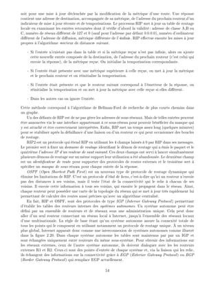 soit pour une mise jour d clench e par la modi cation de la m trique d'une route. Une r ponse
contient une adresse de destination, accompagn e de sa m trique, de l'adresse du prochain routeur,d'un
indicateur de mise jour r cente et de temporisations. Le processus RIP met jour sa table de routage
locale en examinant les entr es retourn es dont il v ri e d'abord la validit : adresse de classe A,B ou
C, num ro de r seau di rent de 127 et 0 (sauf pour l'adresse par d faut 0.0.0.0), num ro d'ordinateur
di rent de l'adresse de di usion, m trique di rente de l' in ni . RIP e ectue ensuite les mises jour
propres l'algorithme vecteur de distance suivant.
- Si l'entr e n'existait pas dans la table et si la m trique re ue n'est pas in nie, alors on ajoute
cette nouvelle entr e compos e de la destination, de l'adresse du prochain routeur (c'est celui qui
envoie la r ponse), de la m trique re ue. On initialise la temporisation correspondante.
- Si l'entr e tait pr sente avec une m trique sup rieure celle re ue, on met jour la m trique
et le prochain routeur et on r initialise la temporisation.
- Si l'entr e tait pr sente et que le routeur suivant correspond l' metteur de la r ponse, on
r initialise la temporisation et on met jour la m trique avec celle re ue si elles di rent.
- Dans les autres cas on ignore l'entr e.
Cette m thode correspond l'algorithme de Bellman-Ford de recherche de plus courts chemins dans
un graphe.
Un des d fauts de RIP est de ne pas g rer les adresses de sous-r seaux. Mais de telles entr es peuvent
tre annonc es via le une interface appartenant ce sous-r seau pour pouvoir b n cier du masque qui
y est attach et tre correctement interpr t es. En n, RIP met un temps assez long (quelques minutes)
pour se stabiliser apr s la d faillance d'une liaison ou d'un routeur ce qui peut occasionner des boucles
de routage.
RIP2 est un protocole qui tend RIP en utilisant les 4 champs laiss s 0 par RIP dans ses messages.
Le premier sert xer un domaine de routage identi ant le d mon de routage qui a mis le paquet et le
quatri me l'adresse IP d'un routeur de saut suivant. Ces deux champs ont servi lancer simultan ment
plusieurs d mons de routage sur un m me support leur utilisation a t abandonn e. Le deuxi me champ
est un identi cateur de route pour supporter des protocoles de routes externes et le troisi me sert
sp ci er un masque de sous-r seau pour chaque entr e de la r ponse.
OSPF (Open Shortest Path First) est un nouveau type de protocole de routage dynamique qui
limine les limitations de RIP. C'est un protocole d' tat de liens, c'est- -dire qu'ici un routeur n'envoie
pas des distances ses voisins, mais il teste l' tat de la connectivit qui le relie chacun de ses
voisins. Il envoie cette information tous ses voisins, qui ensuite le propagent dans le r seau. Ainsi,
chaque routeur peut poss der une carte de la topologie du r seau qui se met jour tr s rapidement lui
permettant de calculer des routes aussi pr cises qu'avec un algorithme centralis .
En fait, RIP et OSPF, sont des protocoles de type IGP (Interior Gateway Protocol) permettant
d' tablir les tables des routeurs internes des syst mes autonomes. Un syst me autonome peut tre
d ni par un ensemble de routeurs et de r seaux sous une administration unique. Cela peut donc
aller d'un seul routeur connectant un r seau local Internet, jusqu' l'ensemble des r seaux locaux
d'une multinationale. La r gle de base tant qu'un syst me autonome assure la connexit totale de
tous les points qui le composent en utilisant notamment un protocole de routage unique. un niveau
plus global, Internet appara t donc comme une interconnexion de syst mes autonomes comme illustr
dans la gure 2.20. Dans chaque syst me autonome les tables sont maintenus par par un IGP et
sont chang es uniquement entre routeurs du m me sous-syst me. Pour obtenir des informations sur
les r seaux externes, ceux de l'autre syst me autonome, ils doivent dialoguer avec les les routeurs
externes R1 et R2. Ceux-ci sont des points d'entr e de chaque syst me et, via la liaison qui les relie,
ils changent des informations sur la connectivit gr ce EGP (Exterior Gateway Protocol) ou BGP
(Border Gateway Protocol) qui remplace EGP actuellement.
54
 