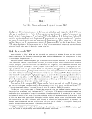 port UDP destination
checksumlongueur
port UDP source
données
adresse IP source
adresseIP destination
octet de
bourrage
Fig. 2.23 - Champs utilis s pour le calcul du checksum UDP.
d tail permet d' viter la confusion avec le checksum nul qui indique qu'il n'a pas t calcul . Pr cisons
en n que la pseudo en-t te et l'octet de bourrage ne sont pas transmis et qu'ils n'interviennent pas
dans le calcul du champ longueur. la r ception UDP utilise l'adresse IP de destination et l'adresse IP
mettrice inscrite dans l'en-t te du datagramme IP pour calculer, de la m me mani re qu' l' mission,
une somme de contr le qui permettra d'assurer que le datagramme est d livr sans erreur et la bonne
machine. Si une erreur de transmission est d tect e, le datagramme UDP est d truit en silence . Sinon,
UDP oriente les donn es du datagramme vers la le d'attente associ e au num ro de port destination
pour que l'application associ e celui-ci puisse les y lire.
2.6.2 Le protocole TCP.
Contrairement UDP, TCP est un protocole qui procure un service de ux d'octets orient
connexion et able. Les donn es transmises par TCP sont encapsul es dans des datagrammes IP en y
xant la valeur du protocole 6.
Le terme orient connexion signi e que les applications dialoguant travers TCP sont consid r es
l'une comme un serveur, l'autre comme un client, et qu'elles doivent tablir une connexion avant de
pouvoir dialoguer (comme dans le cas de l'utilisation du t l phone). Les ordinateurs v ri ent donc
pr alablement que le transfert est autoris , que les deux machines sont pr tes en s' changeant des mes-
sages sp ci ques. Une fois que tous les d tails ont t pr cis s, les applications sont inform es qu'une
connexion a t tablie et qu'elles peuvent commencer leurs changes d'informations. Il y a donc exacte-
ment deux extr mit s communiquant l'une avec l'autre sur une connexion TCP11
. Cette connexion est
bidirectionnelle simultan e (full duplex) et compos e de deux ots de donn es ind pendants et de sens
contraire. Il est cependant possible d'inclure dans l'en-t te de segments TCP d'une communication de
A vers B des informations relatives la communication de B vers A. Cette technique de superposition
(piggybacking) permet de r duire le tra c sur le r seau.
Tout au long de la connexion, TCP change un ux d'octets sans qu'il soit possible de s parer par
une marque quelconque certaines donn es. Le contenu des octets n'est pas du tout interpr t par TCP,
c'est donc aux applications d'extr mit de savoir g rer la structure du ot de donn es.
Si elles sont trop volumineuses, les donn es transmettre pour une application sont fractionn es en
fragments dont la taille est jug e optimale par TCP. A l'inverse, TCP peut regrouper des donn es d'une
application pour ne former qu'un seul datagramme de taille convenable de mani re ne pas charger
inutilement le r seau. Cette unit d'information mise est appel e segment comme d j pr sent dans
la gure 2.6. Certaines applications demandent que les donn es soient mises imm diatement, m me
si le tampon n'est pas plein. Pour cela, elles utilisent le principe du push pour forcer le transfert. Les
donn es sont alors mises avec un bit marquant cela pour que la couche TCP r ceptrice du segment
remette imm diatement les donn es l'application concern e.
11: UDP permet lui de mettre en place du broadcasting et du multicasting (via le protocole IGMP) lorsqu'une appli-
cation veut envoyer un unique message simultan ment vers plusieurs destinataires.
58
 
