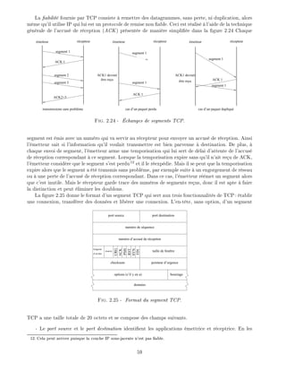 La abilit fournie par TCP consiste remettre des datagrammes, sans perte, ni duplication, alors
m me qu'il utilise IP qui lui est un protocole de remise non able. Ceci est r alis l'aide de la technique
g n rale de l'accus de r ception (ACK) pr sent e de mani re simpli e dans la gure 2.24 Chaque
émetteur récepteur émetteur récepteurémetteurrécepteur
ACK 1
ACK2+3
transmissions sans problème
ACK1 devrait
être reçu
ACK 1
cas d’un paquet perdu cas d’un paquet dupliqué
ACK1 devrait
être reçu ACK 1
segment 1
segment 2
segment 3 segment 1
segment 1
segment 1
segment 1
Fig. 2.24 - changes de segments TCP.
segment est mis avec un num ro qui va servir au r cepteur pour envoyer un accus de r ception. Ainsi
l' metteur sait si l'information qu'il voulait transmettre est bien parvenue destination. De plus,
chaque envoi de segment, l' metteur arme une temporisation qui lui sert de d lai d'attente de l'accus
de r ception correspondant ce segment. Lorsque la temporisation expire sans qu'il n'ait re u de ACK,
l' metteur consid re que le segment s'est perdu12
et il le r exp die. Mais il se peut que la temporisation
expire alors que le segment a t transmis sans probl me, par exemple suite un engorgement de r seau
ou une perte de l'accus de r ception correspondant. Dans ce cas, l' metteur r met un segment alors
que c'est inutile. Mais le r cepteur garde trace des num ros de segments re us, donc il est apte faire
la distinction et peut liminer les doublons.
La gure 2.25 donne le format d'un segment TCP qui sert aux trois fonctionnalit s de TCP: tablir
une connexion, transf rer des donn es et lib rer une connexion. L'en-t te, sans option, d'un segment
longueur
d’en-tête
port destinationport source
numéro de séquence
numéro d’accusé de réception
FIN
RST
SYN
PSH
ACK
URG
réservé taille de fenêtre
checksum pointeur d’urgence
bourrageoptions (s’il y en a)
données
Fig. 2.25 - Format du segment TCP.
TCP a une taille totale de 20 octets et se compose des champs suivants.
- Le port source et le port destination identi ent les applications mettrice et r ceptrice. En les
12: Cela peut arriver puisque la couche IP sous-jacente n'est pas able.
59
 