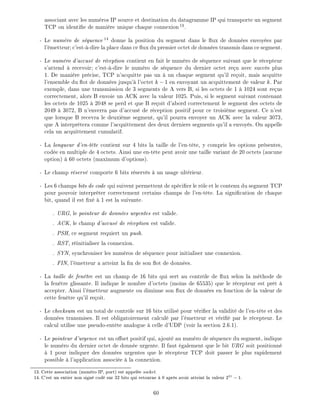 associant avec les num ros IP source et destination du datagramme IP qui transporte un segment
TCP on identi e de mani re unique chaque connexion13
.
- Le num ro de s quence 14
donne la position du segment dans le ux de donn es envoy es par
l' metteur c'est- -dire la place dans ce ux du premier octet de donn es transmis dans ce segment.
- Le num ro d'accus de r ception contient en fait le num ro de s quence suivant que le r cepteur
s'attend recevoir c'est- -dire le num ro de s quence du dernier octet re u avec succ s plus
1. De mani re pr cise, TCP n'acquitte pas un un chaque segment qu'il re oit, mais acquitte
l'ensemble du ot de donn es jusqu' l'octet k;1 en envoyant un acquittement de valeur k. Par
exemple, dans une transmission de 3 segments de A vers B, si les octets de 1 1024 sont re us
correctement, alors B envoie un ACK avec la valeur 1025. Puis, si le segment suivant contenant
les octets de 1025 2048 se perd et que B re oit d'abord correctement le segment des octets de
2049 3072, B n'enverra pas d'accus de r ception positif pour ce troisi me segment. Ce n'est
que lorsque B recevra le deuxi me segment, qu'il pourra envoyer un ACK avec la valeur 3073,
que A interpr tera comme l'acquittement des deux derniers segments qu'il a envoy s. On appelle
cela un acquittement cumulatif.
- La longueur d'en-t te contient sur 4 bits la taille de l'en-t te, y compris les options pr sentes,
cod e en multiple de 4 octets. Ainsi une en-t te peut avoir une taille variant de 20 octets (aucune
option) 60 octets (maximum d'options).
- Le champ r serv comporte 6 bits r serv s un usage ult rieur.
- Les 6 champs bits de code qui suivent permettent de sp ci er le r le et le contenu du segment TCP
pour pouvoir interpr ter correctement certains champs de l'en-t te. La signi cation de chaque
bit, quand il est x 1 est la suivante.
. URG, le pointeur de donn es urgentes est valide.
. ACK, le champ d'accus de r ception est valide.
. PSH, ce segment requiert un push.
. RST, r initialiser la connexion.
. SYN, synchroniser les num ros de s quence pour initialiser une connexion.
. FIN, l' metteur a atteint la n de son ot de donn es.
- La taille de fen tre est un champ de 16 bits qui sert au contr le de ux selon la m thode de
la fen tre glissante. Il indique le nombre d'octets (moins de 65535) que le r cepteur est pr t
accepter. Ainsi l' metteur augmente ou diminue son ux de donn es en fonction de la valeur de
cette fen tre qu'il re oit.
- Le checksum est un total de contr le sur 16 bits utilis pour v ri er la validit de l'en-t te et des
donn es transmises. Il est obligatoirement calcul par l' metteur et v ri par le r cepteur. Le
calcul utilise une pseudo-ent te analogue celle d'UDP (voir la section 2.6.1).
- Le pointeur d'urgence est un o set positif qui, ajout au num ro de s quence du segment, indique
le num ro du dernier octet de donn e urgente. Il faut galement que le bit URG soit positionn
1 pour indiquer des donn es urgentes que le r cepteur TCP doit passer le plus rapidement
possible l'application associ e la connexion.
13: Cette association (num ro IP, port) est appel e socket.
14: C'est un entier non sign cod sur 32 bits qui retourne 0 apr s avoir atteint la valeur 231
;1.
60
 