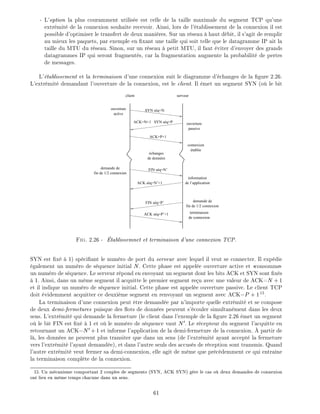 - L'option la plus couramment utilis e est celle de la taille maximale du segment TCP qu'une
extr mit de la connexion souhaite recevoir. Ainsi, lors de l' tablissement de la connexion il est
possible d'optimiser le transfert de deux mani res. Sur un r seau haut d bit, il s'agit de remplir
au mieux les paquets, par exemple en xant une taille qui soit telle que le datagramme IP ait la
taille du MTU du r seau. Sinon, sur un r seau petit MTU, il faut viter d'envoyer des grands
datagrammes IP qui seront fragment s, car la fragmentation augmente la probabilit de pertes
de messages.
L' tablissement et la terminaison d'une connexion suit le diagramme d' changes de la gure 2.26.
L'extr mit demandant l'ouverture de la connexion, est le client. Il met un segment SYN (o le bit
ouverture
active
ouverture
passive
connexion
établie
échanges
de données
information
de l’application
fin de 1/2 connexion
demande de
fin de 1/2 connexion
demande de
client serveur
SYN séq=N
ACK=N+1 SYN séq=P
ACK=P+1
FIN séq=N’
terminaison
de connexion
FIN séq=P’
ACK séq=N’+1
ACK séq=P’+1
Fig. 2.26 - tablissemnet et terminaison d'une connexion TCP.
SYN est x 1) sp ci ant le num ro de port du serveur avec lequel il veut se connecter. Il exp die
galement un num ro de s quence initial N. Cette phase est appel e ouverture active et consomme
un num ro de s quence. Le serveur r pond en envoyant un segment dont les bits ACK et SYN sont x s
1. Ainsi, dans un m me segment il acquitte le premier segment re u avec une valeur de ACK=N +1
et il indique un num ro de s quence initial. Cette phase est appel e ouverture passive. Le client TCP
doit videmment acquitter ce deuxi me segment en renvoyant un segment avec ACK=P + 115
.
La terminaison d'une connexion peut tre demand e par n'importe quelle extr mit et se compose
de deux demi-fermetures puisque des ots de donn es peuvent s' couler simultan ment dans les deux
sens. L'extr mit qui demande la fermeture (le client dans l'exemple de la gure 2.26 met un segment
o le bit FIN est x 1 et o le num ro de s quence vaut N0. Le r cepteur du segment l'acquitte en
retournant un ACK=N0 +1 et informe l'application de la demi-fermeture de la connexion. partir de
l , les donn es ne peuvent plus transiter que dans un sens (de l'extr mit ayant accept la fermeture
vers l'extr mit l'ayant demand e), et dans l'autre seuls des accus s de r ception sont transmis. Quand
l'autre extr mit veut fermer sa demi-connexion, elle agit de m me que pr c demment ce qui entra ne
la terminaison compl te de la connexion.
15: Un m canisme comportant 2 couples de segments (SYN, ACK SYN) g re le cas o deux demandes de connexion
ont lieu en m me temps chacune dans un sens.
61
 