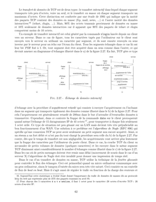 Le transfert de donn es de TCP est de deux types: le transfert interactif dans lequel chaque segment
transporte tr s peu d'octets, voire un seul, et le transfert en masse o chaque segment transporte un
maximum d'octets. Cette distinction est confort e par une tude de 1991 qui indique que la moiti
des paquets TCP contient des donn es en masse (ftp, mail, news, ...) et l'autre moiti des donn es
interactives16
(telnet, rlogin, ...). Mais, 90% des octets transmis proviennent de donn es en masse
et 10% seulement de donn es interactives car il appara t que 90% des paquets de telnet et rlogin
comportent moins de 10 octets.
Un exemple de transfert interactif est celui g n r par la commande rlogin lanc e depuis un client
vers un serveur. Dans ce cas de gure, tous les caract res tap s par l'utilisateur sur le client sont
envoy s vers le serveur en utilisant un caract re par segment, et ils sont ensuite renvoy s en sens
inverse par le serveur pour un cho sur l' cran du client. Tous les segments chang s dans ce cas l ont
leur bit PSH x 1. Or, tout segment doit tre acquitt dans un sens comme dans l'autre ce qui
devrait amener au diagramme d' changes illustr dans le a) de la gure 2.27. En fait, TCP g re ce type
affichage
de caffichage
de c
client serveur
frappe
de c c
acquittement de c
écho de c
acquittement de l’écho
affichage
de d
des échos
client serveur
frappe
de d d
acquittement de d
écho de d
frappe de ate newline
acquittement de l’écho
ate newline
acquittement et écho
jusqu’à newline
acquittement
client serveur
frappe
de c c
acquittement de l’écho
acquittement de c
écho de c
délai
d’attente
a) b) c)
Fig. 2.27 - change de donn es interactif.
d' change avec la proc dure d'acquittement retard qui consiste envoyer l'acquittement en l'incluant
dans un segment qui transporte galement des donn es comme illustr dans le b) de la gure 2.27. Pour
cela l'acquittement est g n ralement retard de 200ms dans le but d'attendre d' ventuelles donn es
transmettre. Cependant, dans ce contexte la frappe de la commande date sur le client provoquerait
quand m me l' change de 15 datagrammes IP de 41 octets17
, pour transporter chaque fois seulement
1 octet utile. Ce type de situation est peu g nant sur un LAN mais devient tr s vite pr judiciable au
bon fonctionnement d'un WAN. Une solution ce probl me est l'algorithme de Nagle (RFC 896) qui
sp ci e qu'une connexion TCP ne peut avoir seulement un petit segment non encore acquitt . Ainsi, si
un r seau a un fort d bit et n'est pas du tout charg la proc dure sera celle du b) de la gure 2.27. Par
contre, d s que le temps de transfert est non n gligeable, les acquittements vont arriver plus lentement
que la frappe des caract res par l'utilisateur du poste client. Dans ce cas, la couche TCP du client va
accumuler de petits volumes de donn es (quelques caract res) et les envoyer dans le m me segment
TCP diminuant ainsi consid rablement le nombre d' changes comme illustr dans le c) de la gure 2.27.
Dans les cas o de petits messages doivent tre remis sans d lai (mouvement de souris dans le cas d'un
serveur X) l'algorithme de Nagle doit tre invalid pour donner une impression de temps r el.
Dans le cas d'un transfert de donn es en masse, TCP utilise la technique de la fen tre glissante
pour contr ler le ux des changes. Ceci est primordial quand un micro ordinateur communique avec
un gros ordinateur, sinon le tampon d'entr e du micro sera tr s vite satur . Ceci consiste en un contr le
de ux de bout en bout. Mais il s'agit aussi de r guler le tra c en fonction de la charge des routeurs et
16: Aujourd'hui cette statistique a volu tant donn l'importance du tra c de donn es de masses d au protocole
http du web qui repr sente plus de 25% des paquets transmis en avril 95.
17: Pour chacun des 5 caract res d a t e newline, il faut 1 octet pour le caract re+20 octets d'en-t te TCP+ 20
octets d'en-t te IP.
62
 