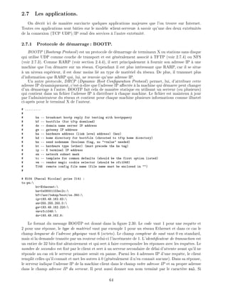 2.7 Les applications.
On d crit ici de mani re succincte quelques applications majeures que l'on trouve sur Internet.
Toutes ces applications sont b ties sur le mod le client-serveur savoir qu'une des deux extr mit s
de la connexion (TCP UDP)/IP rend des services l'autre extr mit .
2.7.1 Protocole de d marrage: BOOTP.
BOOTP (Bootsrap Protocol) est un protocole de d marrage de terminaux X ou stations sans disque
qui utilise UDP comme couche de transport et est g n ralement associ TFTP (voir 2.7.4) ou NFS
(voir 2.7.3). Comme RARP (voir section 2.4.4), il sert principalement fournir son adresse IP une
machine que l'on d marre sur un r seau. Cependant il est plus int ressant que RARP, car il se situe
un niveau sup rieur, il est donc moins li au type de mat riel du r seau. De plus, il transmet plus
d'information que RARP qui, lui, ne renvoie qu'une adresse IP.
Un autre protocole, DHCP (Dynamic Host Con guration Protocol) permet, lui, d'attribuer cette
adresse IP dynamiquement, c'est- -dire que l'adresse IP a ect e la machine qui d marre peut changer
d'un d marrage l'autre. BOOTP fait cela de mani re statique en utilisant un serveur (ou plusieurs)
qui contient dans un chier l'adresse IP distribuer chaque machine. Le chier est maintenu jour
par l'administrateur du r seau et contient pour chaque machine plusieurs informations comme illustr
ci-apr s pour le terminal X de l'auteur.
# .........
#
# ba -- broadcast bootp reply for testing with bootpquery
# bf -- bootfile (for tftp download)
# ds -- domain name server IP address
# gw -- gateway IP address
# ha -- hardware address (link level address) (hex)
# hd -- home directory for bootfile (chrooted to tftp home directory)
# hn -- send nodename (boolean flag, no "=value" needed)
# ht -- hardware type (ether) (must precede the ha tag)
# ip -- X terminal IP address
# sm -- network subnet mask
# tc -- template for common defaults (should be the first option listed)
# vm -- vendor magic cookie selector (should be rfc1048)
# T144 remote config file name (file name must be enclosed in "")
#
# H104 (Pascal Nicolas) prise I141 :
tx-pn:
ht=Ethernet:
ha=0x08001103ec2c:
bf=/usr/tekxp/boot/os.350:
ip=193.49.162.63:
sm=255.255.255.0:
gw=193.49.162.220:
vm=rfc1048:
ds=193.49.162.9:
Le format du message BOOTP est donn dans la gure 2.30. Le code vaut 1 pour une requ te et
2 pour une r ponse, le type de mat riel vaut par exemple 1 pour un r seau Ethernet et dans ce cas le
champ longueur de l'adresse physique vaut 6 (octets). Le champ compteur de saut vaut 0 en standard,
mais si la demande transite par un routeur celui-ci l'incr mente de 1. L'identi cateur de transaction est
un entier de 32 bits x al atoirement et qui sert faire correspondre les r ponses avec les requ tes. Le
nombre de secondes est x par le client et sert un serveur secondaire de d lai d'attente avant qu'il ne
r ponde au cas o le serveur primaire serait en panne. Parmi les 4 adresses IP d'une requ te, le client
remplit celles qu'il conna t et met les autres 0 (g n ralement il n'en connait aucune). Dans sa r ponse,
le serveur indique l'adresse IP de la machine client dans le champ votre adresse IP et sa propre adresse
dans le champ adresse IP du serveur. Il peut aussi donner son nom termin par le caract re nul. Si
64
 