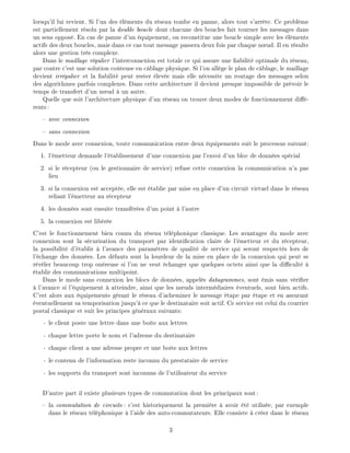 lorsqu'il lui revient. Si l'un des l ments du r seau tombe en panne, alors tout s'arr te. Ce probl me
est partiellement r solu par la double boucle dont chacune des boucles fait tourner les messages dans
un sens oppos . En cas de panne d'un quipement, on reconstitue une boucle simple avec les l ments
actifs des deux boucles, mais dans ce cas tout message passera deux fois par chaque n ud. Il en r sulte
alors une gestion tr s complexe.
Dans le maillage r gulier l'interconnexion est totale ce qui assure une abilit optimale du r seau,
par contre c'est une solution co teuse en c blage physique. Si l'on all ge le plan de c blage, le maillage
devient irr gulier et la abilit peut rester lev e mais elle n cessite un routage des messages selon
des algorithmes parfois complexes. Dans cette architecture il devient presque impossible de pr voir le
temps de transfert d'un n ud un autre.
Quelle que soit l'architecture physique d'un r seau on trouve deux modes de fonctionnement di -
rents:
avec connexion
sans connexion
Dans le mode avec connexion, toute communication entre deux quipements suit le processus suivant:
1. l' metteur demande l' tablissement d'une connexion par l'envoi d'un bloc de donn es sp cial
2. si le r cepteur (ou le gestionnaire de service) refuse cette connexion la communication n'a pas
lieu
3. si la connexion est accept e, elle est tablie par mise en place d'un circuit virtuel dans le r seau
reliant l' metteur au r cepteur
4. les donn es sont ensuite transf r es d'un point l'autre
5. la connexion est lib r e
C'est le fonctionnement bien connu du r seau t l phonique classique. Les avantages du mode avec
connexion sont la s curisation du transport par identi cation claire de l' metteur et du r cepteur,
la possibilit d' tablir l'avance des param tres de qualit de service qui seront respect s lors de
l' change des donn es. Les d fauts sont la lourdeur de la mise en place de la connexion qui peut se
r v ler beaucoup trop on reuse si l'on ne veut changer que quelques octets ainsi que la di cult
tablir des communications multipoint.
Dans le mode sans connexion les blocs de donn es, appel s datagrammes, sont mis sans v ri er
l'avance si l' quipement atteindre, ainsi que les n uds interm diaires ventuels, sont bien actifs.
C'est alors aux quipements g rant le r seau d'acheminer le message tape par tape et en assurant
ventuellement sa temporisation jusqu' ce que le destinataire soit actif. Ce service est celui du courrier
postal classique et suit les principes g n raux suivants:
- le client poste une lettre dans une bo te aux lettres
- chaque lettre porte le nom et l'adresse du destinataire
- chaque client a une adresse propre et une bo te aux lettres
- le contenu de l'information reste inconnu du prestataire de service
- les supports du transport sont inconnus de l'utilisateur du service
D'autre part il existe plusieurs types de commutation dont les principaux sont:
la commutation de circuits : c'est historiquement la premi re avoir t utilis e, par exemple
dans le r seau t l phonique l'aide des auto-commutateurs. Elle consiste cr er dans le r seau
3
 