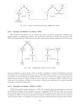 serveur
Telnet
login
shell
TCP/IP
driver
de pseudo terminal
client
Telnet
TCP/IPdriver
de terminal
utilisateur
sur un terminal
noyau du SEnoyau du SE
Fig. 2.31 - Sch ma de focntionnement de l'application Telnet.
2.7.3 Syst me de chiers en r seau: NFS.
NFS (Network File System) est un syst me qui permet de rendre transparente l'utilisation de
chiers r partis sur di rentes machines. Son architecture g n rale est donn e dans la gure 2.32.
NFS utilise principalement UDP, mais ses nouvelles implantations utilisent galement TCP. Lorsqu'un
processus
utilisateur
accès local
au fichier
TCP/UDP
IP
disque
local
TCP/UDP
IP
client
NFS
serveur
NFS
accès local
au fichier
disque
local
noyau client noyau serveur
Fig. 2.32 - Con guration client serveur de NFS.
processus utilisateur a besoin de lire, crire ou acc der un chier le syst me d'exploitation transmet
la demande soit au syst me de chier local, soit au client NFS. Dans ce dernier cas, le client NFS envoie
des requ tes au serveur NFS de la machine distante. Ce serveur s'adresse la routine locale d'acc s au
chiers qui lui retourne le r sulat retransmis vers le client par la connexion UDP (ou TCP) IP. Il ne
s'agit pas ici de transf rer un chier d'une machine l'autre mais simplement de le rendre disponible
de mani re totalement transparente.
2.7.4 Transfert de chier: TFTP et FTP.
TFTP (Trivial File Transfert Protocol) et FTP (File Transfert Protocol) permettent tous les deux
de transf rer des chiers d'une machine une autre. Cependant TFTP, b ti sur UDP, est beaucoup
plus sommaire que FTP qui utilise TCP. L'utilisation de FTP depuis un poste client pour aller chercher
ou d poser un chier sur un serveur n cessite de la part de l'utilisateur de se connecter avec un nom et
un mot de passe. Donc, si l'utilisateur n'est pas reconnu la connexion FTP ne sera pas tablie. Dans le
66
 