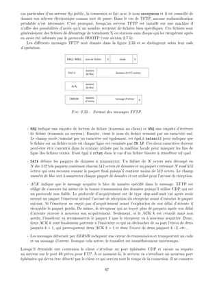 cas particulier d'un serveur ftp public, la connexion se fait avec le nom anonymous et il est conseill de
donner son adresse lectronique comme mot de passe. Dans le cas de TFTP, aucune authenti cation
pr alable n'est n cessaire. C'est pourquoi, lorsqu'un serveur TFTP est install sur une machine il
n'o re des possibilit s d'acc s qu' un nombre restreint de chiers bien sp ci ques. Ces chiers sont
g n ralement des chiers de d marrage de terminaux X ou stations sans disque qui les r cup rent apr s
en avoir t inform s par le protocole BOOTP (voir section 2.7.1).
Les di rents messages TFTP sont donn s dans la gure 2.33 et se distingeunt selon leur code
d'op ration.
numéro
de bloc
numéro
de bloc
numéro
d’erreru
RRQ / WRQ
DATA
ACK
nom de fichier 0 0mode
données (0-512 octets)
0message d’erreurERROR
Fig. 2.33 - Format des messages TFTP.
- RRQ indique une requ te de lecture de chier (transmis au client) et WRQ une requ te d' criture
de chier (transmis au serveur). Ensuite, vient le nom du chier termin par un caract re nul.
Le champ mode, termin par un caract re nul galement, est gal netascii pour indiquer que
le chier est un chier texte o chaque ligne est termin e par CR LF. Ces deux caract res doivent
peut- tre tre convertis dans la syntaxe utilis e par la machine locale pour marquer les ns de
ligne des chiers textes. Il est gal octet dans le cas d'un chier binaire transf rer tel quel.
- DATA d bute les paquets de donn es transmettre. Un chier de N octets sera d coup en
N div 512 tels paquets contenant chacun 512 octets de donn es et un paquet contenant N mod 512
octets qui sera reconnu comme le paquet nal puisqu'il contient moins de 512 octets. Le champ
num ro de bloc sert num roter chaque paquet de donn es et est utilis pour l'accus de r ception.
- ACK indique que le message acquitte le bloc de num ro sp ci dans le message. TFTP est
oblig de s'assurer lui m me de la bonne transmission des donn es puisqu'il utilise UDP qui est
un protocole non able. Le protocole d'acquittement est de type stop-and-wait car apr s avoir
envoy un paquet l' metteur attend l'accus de r ception du r cepteur avant d'envoyer le paquet
suivant. Si l' metteur ne re oit pas d'acquittement avant l'expiration de son d lai d'attente il
r exp die le paquet perdu. De m me, le r cepteur qui ne re oit plus de paquets apr s son d lai
d'attente renvoie nouveau son acquittement. Seulement, si le ACK k est retard mais non
perdu, l' metteur va retransmettre le paquet k que le r cepteur va nouveau acquitter. Donc,
deux ACK k vont nalement parvenir l' metteur ce qui va d clencher de sa part l'envoi de deux
paquets k + 1, qui provoqueront deux ACK k + 1 et donc l'envoi de deux paquest k+2, etc...
- Les messages d butant par ERROR indiquent une erreur de transmission et transportent un code
et un message d'erreur. Lorsque cela arrive, le transfert est imm diatement interrompu.
Lorsqu'il demande une connexion le client s'attribue un port ph m re UDP et envoie sa requ te
au serveur sur le port 69 pr vu pour FTP. ce moment-l , le serveur va s'attribuer un nouveau port
ph m re qui devra tre d tect par le client et qui servira tout le temps de la connexion. Il ne conserve
67
 