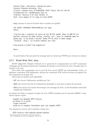 Content-Type: text/plain charset=us-ascii
Content-Transfer-Encoding: 7bit
X-Trace: sunnews.cern.ch 909435628 12357 (None) 128.141.182.63
X-Complaints-To: news@sunnews.cern.ch
X-Mailer: Mozilla 4.05 en] (Win95 I)
Xref: univ-angers.fr fr.comp.os.linux:34205
.
body retourne le coprs de l'article dont le num ro est sp ci .
222 34205 <3634E2EC.9B76A7E8@cern.ch> body
Salut,
J'arrive pas a instaler ma carte de son SB PCI awe64. Dans le HOW-TO ils
parlent toujours de make config, xconfig, etc., mais la commande make ne
passe pas. Il me donne l'erreur "make:*** No rule to make target
'xconfig'. Stop.". Le fichier sndstat est vide.
Vous pouvez m'aider? Une sugestion?
Merci
.
Le point nal ne fait pas partie du message mais est envoy par NNTP pour terminer sa r ponse
2.7.7 World Wide Web: http..
HTTP (HyperText Transfer Protocol) est le protocole de communication du web20
permettant
d' changer des documents hypertextes contenant des donn es sous la forme de texte, d'images xes ou
anim es et de sons.
Tout client web communique avec le port 80 d'un serveur HTTP par l'interm diaire d'une, ou
plusieurs, connexions TCP simultan es, chacune des connexions TCP ouvertes servant r cup rer l'un
des composants de la page web.
Trois types de requ tes sont disponibles
GET url renvoie l'information sp ci e par l'url.
HEAD url renvoie l'en-t te de l'information demand e et non pas le contenu du document.
POST pour envoyer du courrier lectronique, des messages de news, ou des formulaires interactifs
remplis par l'utilisateur.
La requ te du client se compose de lignes de texte ASCII termin es par les caract res CR/LF et orga-
nis es comme ci-apr s:
requ te url-demand HTTP-version
en-t tes (0 ou plus)
<ligne blanche>
corps de la requ te (seulement pour une requ te POST)
Une r ponse du serveur web se pr sente comme suit:
HTTP-version code-r ponse phrase-r ponse
20: L'utilisation du web est suppos e connue ici.
73
 