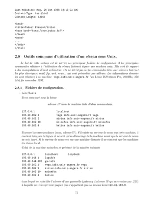 Last-Modified: Mon, 26 Oct 1998 19:13:02 GMT
Content-Type: text/html
Content-Length: 13163
<head>
<title>Yahoo! France</title>
<base href="http://www.yahoo.fr/">
</head>
<body>
....
</body>
</html>
2.8 Outils communs d'utilisation d'un r seau sous Unix.
Le but de cette section est de d crire les principaux chiers de con guration et les principales
commandes relatives l'utilisation du r seau Internet depuis une machine unix. Elle sert de support
des manipulations devant ordinateur. On ne d crit pas ici les commandes li es aux services Internet
les plus classiques: mail, ftp, web, news... qui sont pr sent es par ailleurs. Les informations donn es
ici sont relatives la machine vega.info.univ-angers.fr (un Linux BiPentium Pro, 200Mhz, 256
Mo) n novembre 1997.
2.8.1 Fichiers de con guration.
/etc/hosts
Il est structur sous la forme
adresse IP nom de machine liste d'alias commentaire
127.0.0.1 localhost
193.49.162.1 vega.info.univ-angers.fr vega
193.49.162.2 sirius.info.univ-angers.fr sirius
193.49.162.10 moinefou.info.univ-angers.fr moinefou
193.49.162.4 helios.info.univ-angers.fr helios
Il assure la correspondance (nom, adresse IP). S'il existe un serveur de noms sur cette machine, il
contient tr s peu de lignes et ne sert qu'au d marrage de la machine avant que le serveur de noms
ne soit lanc . Si le serveur de noms est sur une machine distante il ne contient que les machines
du r seau local.
Celui de la machine moinefou se pr sente de la mani re suivante
127.0.0.1 localhost loopback
193.49.144.1 lagaffe
193.49.144.220 gw-info
193.49.162.1 vega.info.univ-angers.fr vega
193.49.162.2 sirius.info.univ-angers.fr sirius
193.49.162.10 moinefou
193.49.162.4 helios
dans lequel est sp ci e l'adresse d'une passerelle (gateway d'adresse IP qui se termine par .220)
laquelle est renvoy tout paquet qui n'appartient pas au r seau local 193.49.162.0.
75
 