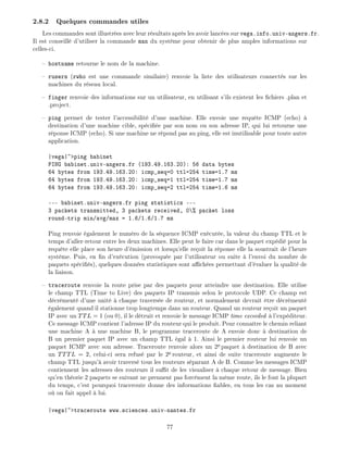 2.8.2 Quelques commandes utiles
Les commandes sont illustr es avec leur r sultats apr s les avoir lanc es sur vega.info.univ-angers.fr.
Il est conseill d'utiliser la commande man du syst me pour obtenir de plus amples informations sur
celles-ci.
hostname retourne le nom de la machine.
rusers (rwho est une commande similaire) renvoie la liste des utilisateurs connect s sur les
machines du r seau local.
finger renvoie des informations sur un utilisateur, en utilisant s'ils existent les chiers .plan et
.project.
ping permet de tester l'accessibilit d'une machine. Elle envoie une requ te ICMP (echo)
destination d'une machine cible, sp ci e par son nom ou son adresse IP, qui lui retourne une
r ponse ICMP (echo). Si une machine ne r pond pas au ping, elle est inutilisable pour toute autre
application.
|vega|~>ping babinet
PING babinet.univ-angers.fr (193.49.163.20): 56 data bytes
64 bytes from 193.49.163.20: icmp_seq=0 ttl=254 time=1.7 ms
64 bytes from 193.49.163.20: icmp_seq=1 ttl=254 time=1.7 ms
64 bytes from 193.49.163.20: icmp_seq=2 ttl=254 time=1.6 ms
--- babinet.univ-angers.fr ping statistics ---
3 packets transmitted, 3 packets received, 0% packet loss
round-trip min/avg/max = 1.6/1.6/1.7 ms
Ping renvoie galement le num ro de la s quence ICMP ex cut e, la valeur du champ TTL et le
temps d'aller-retour entre les deux machines. Elle peut le faire car dans le paquet exp di pour la
requ te elle place son heure d' mission et lorsqu'elle re oit la r ponse elle la soustrait de l'heure
syst me. Puis, en n d'ex cution (provoqu e par l'utilisateur ou suite l'envoi du nombre de
paquets sp ci s), quelques donn es statistiques sont a ch es permettant d' valuer la qualit de
la liaison.
traceroute renvoie la route prise par des paquets pour atteindre une destination. Elle utilise
le champ TTL (Time to Live) des paquets IP transmis selon le protocole UDP. Ce champ est
d cr ment d'une unit chaque travers e de routeur, et normalement devrait tre d cr ment
galement quand il stationne trop longtemps dans un routeur. Quand un routeur re oit un paquet
IP avec un TTL = 1 (ou 0), il le d truit et renvoie le message ICMP time exceeded l'exp diteur.
Ce message ICMP contient l'adresse IP du routeur qui le produit. Pour conna tre le chemin reliant
une machine A une machine B, le programme traceroute de A envoie donc destination de
B un premier paquet IP avec un champ TTL gal 1. Ainsi le premier routeur lui renvoie un
paquet ICMP avec son adresse. Traceroute renvoie alors un 2e paquet destination de B avec
un TTTL = 2, celui-ci sera refus par le 2e routeur, et ainsi de suite traceroute augmente le
champ TTL jusqu' avoir travers tous les routeurs s parant A de B. Comme les messages ICMP
contiennent les adresses des routeurs il su t de les visualiser chaque retour de message. Bien
qu'en th orie 2 paquets se suivant ne prennent pas forc ment la m me route, ils le font la plupart
du temps, c'est pourquoi traceroute donne des informations ables, en tous les cas au moment
o on fait appel lui.
|vega|~>traceroute www.sciences.univ-nantes.fr
77
 