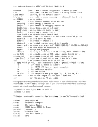 $Id: nslookup.help,v 8.3 1996/08/05 08:31:39 vixie Exp $
Commands: (identifiers are shown in uppercase, ] means optional)
NAME - print info about the host/domain NAME using default server
NAME1 NAME2 - as above, but use NAME2 as server
help or ? - print info on common commands see nslookup(1) for details
set OPTION - set an option
all - print options, current server and host
no]debug - print debugging information
no]d2 - print exhaustive debugging information
no]defname - append domain name to each query
no]recurse - ask for recursive answer to query
no]vc - always use a virtual circuit
domain=NAME - set default domain name to NAME
srchlist=N1 /N2/.../N6] - set domain to N1 and search list to N1,N2, etc.
root=NAME - set root server to NAME
retry=X - set number of retries to X
timeout=X - set initial time-out interval to X seconds
querytype=X - set query type, e.g., A,ANY,CNAME,HINFO,MX,PX,NS,PTR,SOA,TXT,WKS
port=X - set port number to send query on
type=X - synonym for querytype
class=X - set query class to one of IN (Internet), CHAOS, HESIOD or ANY
server NAME - set default server to NAME, using current default server
lserver NAME - set default server to NAME, using initial server
finger USER] - finger the optional USER at the current default host
root - set current default server to the root
ls opt] DOMAIN > FILE] - list addresses in DOMAIN (optional: output to FILE)
-a - list canonical names and aliases
-h - list HINFO (CPU type and operating system)
-s - list well-known services
-d - list all records
-t TYPE - list records of the given type (e.g., A,CNAME,MX, etc.)
view FILE - sort an 'ls' output file and view it with more
exit - exit the program, ^D also exits
whois permet d'interroger une base de donn es sur les r seaux et leurs administrateurs. Par d faut
le serveur rs.internic.net est interrog , mais on peut sp ci er quel serveur whois on interroge,
comme par exemple dans la commande suivante.
|vega|~>whois univ-angers.fr@whois.ripe.net
bsdbase.ripe.net]
% Rights restricted by copyright. See http://www.ripe.net/db/dbcopyright.html
domain: univ-angers.fr
descr: Universite d'Angers
descr: 30, rue des Arenes
descr: 49035 Angers CEDEX 01, France
admin-c: Jacques Allo
tech-c: Olivier Girard
tech-c: Jean-Marie Chretien
zone-c: AR41
79
 