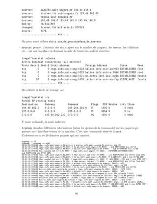 nserver: lagaffe.univ-angers.fr 193.49.144.1
nserver: biotheo.ibt.univ-angers.fr 193.49.145.60
nserver: resone.univ-rennes1.fr
dom-net: 193.49.144.0 193.49.145.0 193.49.146.0
mnt-by: FR-NIC-MNT
changed: Vincent.Gillet@inria.fr 970219
source: RIPE
........................ etc ....
On peut aussi utiliser whois nom_de_personne@nom_de_serveur.
netstat permet d'obtenir des statistiques sur le nombre de paquets, les erreurs, les collisions
etc... sur une interface en donnant la liste de toutes les sockets ouvertes.
|vega|~>netstat -e|more
Active Internet connections (w/o servers)
Proto Recv-Q Send-Q Local Address Foreign Address State User
tcp 0 0 vega.info.univ-ang:1023 helios.info.univ-an:993 ESTABLISHED root
tcp 0 0 vega.info.univ-ang:1022 helios.info.univ-a:1016 ESTABLISHED root
tcp 0 0 vega.info.univ-ang:1021 moinefou.info.uni:login ESTABLISHED frantz
tcp 57 0 vega.info.univ-ang:1632 istia.istia.univ-an:ftp CLOSE_WAIT frantz
........................ etc ....
On obtient la table de routage par
|vega|~>netstat -rn
Kernel IP routing table
Destination Gateway Genmask Flags MSS Window irtt Iface
193.49.162.0 0.0.0.0 255.255.255.0 U 1500 0 0 eth0
127.0.0.0 0.0.0.0 255.0.0.0 U 3584 0 0 lo
0.0.0.0 193.49.162.220 0.0.0.0 UG 1500 0 0 eth0
U route utilisable, G route indirecte
tcpdump visualise di rentes informations (selon les options de la commande) sur les paquets qui
passent par l'interface r seau de la machine. C'est une commande r serv e root.
Ci-dessous on a les 20 derniers paquets qui ont transit .
tcpdump -c 20
tcpdump: listening on eth0
12:41:15.069542 vega.info.univ-angers.fr.syslog > sirius.info.univ-angers.fr.syslog: udp 98
12:41:15.079542 vega.info.univ-angers.fr.1164 > tx-pn.info.univ-angers.fr.6000: . ack 965632022 win 31744
12:41:15.079542 vega.info.univ-angers.fr.6000 > helios.info.univ-angers.fr.47589: . ack 504866793 win 31744
12:41:15.069542 theo.maisel.int-evry.fr.6665 > vega.info.univ-angers.fr.1951: . 59767366:59768826(1460)
ack 579761084 win 8760 (DF)
12:41:15.079542 vega.info.univ-angers.fr.1951 > theo.maisel.int-evry.fr.6665: . ack 4294963200 win 31744 tos 0x8]
12:41:15.079542 vega.info.univ-angers.fr.1164 > tx-pn.info.univ-angers.fr.6000: P 0:128(128) ack 1 win 31744 (DF)
12:41:15.079542 theo.maisel.int-evry.fr.6665 > vega.info.univ-angers.fr.1951: P 1460:2636(1176) ack 1 win 8760 (DF)
12:41:15.079542 vega.info.univ-angers.fr.1951 > theo.maisel.int-evry.fr.6665: . ack 4294963200 win 31744 tos 0x8]
12:41:15.079542 vega.info.univ-angers.fr.1953 > kitsch.info.univ-angers.fr.domain: 53323+ (43)
12:41:15.079542 vega.info.univ-angers.fr.nfs > moinefou.info.univ-angers.fr.131f35e: reply ok 128
12:41:15.089542 vega.info.univ-angers.fr.1909 > tx-is.info.univ-angers.fr.6000: . ack 720241486 win 31744
12:41:15.089542 kitsch.info.univ-angers.fr.domain > vega.info.univ-angers.fr.1953: 53323* 1/2/2 (181)
12:41:15.089542 vega.info.univ-angers.fr.1954 > kitsch.info.univ-angers.fr.domain: 53324+ (43)
12:41:15.089542 moinefou.info.univ-angers.fr.131f35f > vega.info.univ-angers.fr.nfs: 144 getattr |nfs]
12:41:15.089542 vega.info.univ-angers.fr.nfs > moinefou.info.univ-angers.fr.131f35f: reply ok 96 getattr |nfs]
12:41:15.089542 moinefou.info.univ-angers.fr.131f360 > vega.info.univ-angers.fr.nfs: 152 readdir |nfs]
12:41:15.089542 kitsch.info.univ-angers.fr.domain > vega.info.univ-angers.fr.1954: 53324* 1/2/2 (179)
12:41:15.089542 vega.info.univ-angers.fr.nfs > moinefou.info.univ-angers.fr.131f360: reply ok 376 readdir |nfs]
12:41:15.089542 vega.info.univ-angers.fr.1164 > tx-pn.info.univ-angers.fr.6000: P 128:256(128) ack 1 win 31744 (DF)
12:41:15.089542 vega.info.univ-angers.fr.1956 > kitsch.info.univ-angers.fr.domain: 53325+ (44)
80
 