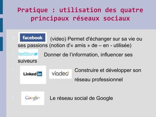 Pratique : utilisation des quatre 
principaux réseaux sociaux
 (video) Permet d'échanger sur sa vie ou
ses passions (notion d'« amis » de – en - utilisée)
 Donner de l’information, influencer ses
suiveurs
 Construire et développer son
réseau professionnel
 Le réseau social de Google
 