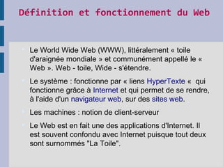 Définition et fonctionnement du Web
 Le World Wide Web (WWW), littéralement « toile
d'araignée mondiale » et communément appellé le «
Web ». Web - toile, Wide - s'étendre.
 Le système : fonctionne par « liens HyperTexte « qui
fonctionne grâce à Internet et qui permet de se rendre,
à l'aide d'un navigateur web, sur des sites web.
 Les machines : notion de client-serveur
 Le Web est en fait une des applications d'Internet. Il
est souvent confondu avec Internet puisque tout deux
sont surnommés "La Toile".
 