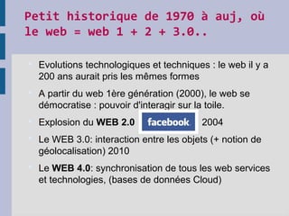 Petit historique de 1970 à auj, où
le web = web 1 + 2 + 3.0..
 Evolutions technologiques et techniques : le web il y a
200 ans aurait pris les mêmes formes
 A partir du web 1ère génération (2000), le web se
démocratise : pouvoir d'interagir sur la toile.
 Explosion du WEB 2.0 2004
 Le WEB 3.0: interaction entre les objets (+ notion de
géolocalisation) 2010
 Le WEB 4.0: synchronisation de tous les web services
et technologies, (bases de données Cloud)
 