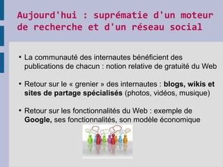 Aujourd'hui : suprématie d'un moteur 
de recherche et d'un réseau social 

La communauté des internautes bénéficient des
publications de chacun : notion relative de gratuité du Web

Retour sur le « grenier » des internautes : blogs, wikis et
sites de partage spécialisés (photos, vidéos, musique)

Retour sur les fonctionnalités du Web : exemple de
Google, ses fonctionnalités, son modèle économique
 