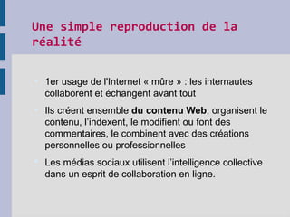 Une simple reproduction de la 
réalité
 1er usage de l'Internet « mûre » : les internautes
collaborent et échangent avant tout
 Ils créent ensemble du contenu Web, organisent le
contenu, l’indexent, le modifient ou font des
commentaires, le combinent avec des créations
personnelles ou professionnelles
 Les médias sociaux utilisent l’intelligence collective
dans un esprit de collaboration en ligne.
 