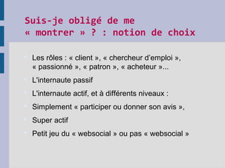 Suis-je obligé de me
« montrer » ? : notion de choix
 Les rôles : « client », « chercheur d’emploi »,
« passionné », « patron », « acheteur »...
 L'internaute passif
 L'internaute actif, et à différents niveaux :
 Simplement « participer ou donner son avis »,
 Super actif
 Petit jeu du « websocial » ou pas « websocial »
 