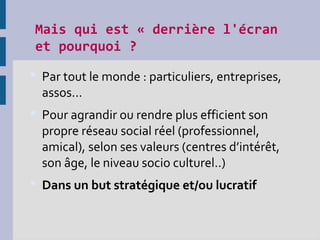 Mais qui est « derrière l'écran
et pourquoi ?
 Par tout le monde : particuliers, entreprises,
assos...
 Pour agrandir ou rendre plus efficient son
propre réseau social réel (professionnel,
amical), selon ses valeurs (centres d’intérêt,
son âge, le niveau socio culturel..)
 Dans un but stratégique et/ou lucratif
 