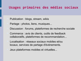 Usages primaires des médias sociaux
 Publication : blogs, stream, wikis
 Partage : photos, liens, musiques...
 Discussion : forums, plateformes de recherche sociale
 Commerce : avis de clients, outils de feedback
collaboratifs, plateformes de recommandation...
 Localisation : réseaux sociaux mobiles et/ou
locaux, services de partage d'événements.
 Jeux plateformes mobiles et virtuelles...
 