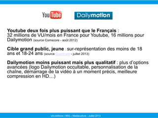 Youtube deux fois plus puissant que le Français :
32 millions de VU/mois en France pour Youtube, 16 millions pour
Dailymot...