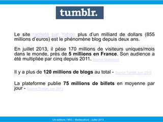 Uni-éditions / MIG – Mediaculture - Juillet 2013
Le site racheté par Yahoo plus d’un milliard de dollars (855
millions d’euros) est le phénomène blog depuis deux ans.
En juillet 2013, il pèse 170 millions de visiteurs uniques/mois
dans le monde, près de 5 millions en France. Son audience a
été multipliée par cinq depuis 2011. Source Quantcast
Il y a plus de 120 millions de blogs au total - Source Tumblr, juin 2013
La plateforme publie 75 millions de billets en moyenne par
jour - Source Tumblr, juin 2013
 