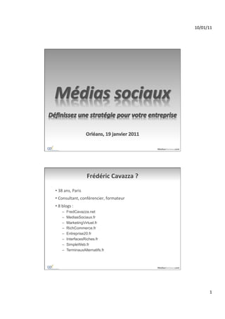 10/01/11	
  




                                                            MediasSociaux.com	
  




                             Frédéric	
  Cavazza	
  ?	
  

•  38	
  ans,	
  Paris	
  
•  Consultant,	
  conférencier,	
  formateur	
  
•  8	
  blogs	
  :	
  
       –    FredCavazza.net
       –    MediasSociaux.fr
       –    MarketingVirtuel.fr
       –    RichCommerce.fr
       –    Entreprise20.fr
       –    InterfacesRiches.fr
       –    SimpleWeb.fr
       –    TerminauxAlternatifs.fr



                                                            MediasSociaux.com	
  




                                                                                             1	
  
 